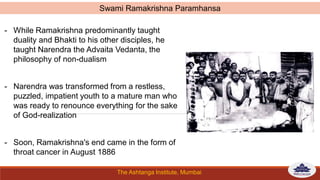 The Ashtanga Institute, Mumbai
- While Ramakrishna predominantly taught
duality and Bhakti to his other disciples, he
taught Narendra the Advaita Vedanta, the
philosophy of non-dualism
- Narendra was transformed from a restless,
puzzled, impatient youth to a mature man who
was ready to renounce everything for the sake
of God-realization
- Soon, Ramakrishna's end came in the form of
throat cancer in August 1886
Swami Ramakrishna Paramhansa
 