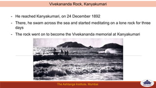 The Ashtanga Institute, Mumbai
- He reached Kanyakumari, on 24 December 1892
- There, he swam across the sea and started meditating on a lone rock for three
days
- The rock went on to become the Vivekananda memorial at Kanyakumari
Vivekananda Rock, Kanyakumari
 