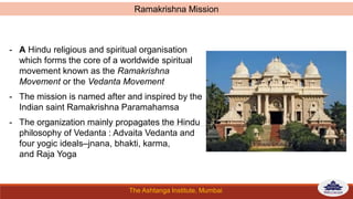 The Ashtanga Institute, Mumbai
- A Hindu religious and spiritual organisation
which forms the core of a worldwide spiritual
movement known as the Ramakrishna
Movement or the Vedanta Movement
- The mission is named after and inspired by the
Indian saint Ramakrishna Paramahamsa
- The organization mainly propagates the Hindu
philosophy of Vedanta : Advaita Vedanta and
four yogic ideals–jnana, bhakti, karma,
and Raja Yoga
Ramakrishna Mission
 