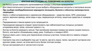 КРАТКАЯ ИНСТРУКЦИЯ ПО ПОВЕДЕНИЮ НА БОЛОТАХ
 На болото лучше совершать организованные походы с опытным проводником.
 Для самостоятельного путешествия лучше выбрать оборудованные экотропы и смотровые вышки.
 При выборе необорудованного маршрута посещать болото в одиночку категорически
запрещено.
 Иметь с собой исправленное и заряженное оборудование – средства связи, GPS, резиновые
сапоги, верхнюю одежду, запас воды и еды, медицинскую аптечку, защитные средства от комаров
и т.п.
 Передвижение в темное время суток запрещается.
 Прохождение маршрута следует приостановить при неблагоприятных погодных условиях:
штормовом ветре, грозе, сильном тумане и т.д.
 Костер на болоте разводить нельзя. При малейшем признаке пожара как можно скорее покинуть
болото, или выйти к ближайшему озеру, реке. Сообщить о пожаре в МЧС.
 Хорошо иметь шест, палку для пересечения сложных участков; топкие места и завалы следует
обходить.
 Смотрите под ноги и выбирайте под шаг те места, где есть корни, палки, где растет кустарник или
крупная трава, значит, на этом месте есть более плотная основа.
 Лучше застраховаться от несчастного случая.
 
