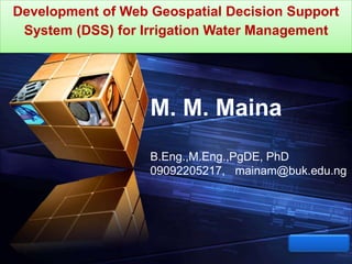 LOGO
“ Add your company slogan ”
Development of Web Geospatial Decision Support
System (DSS) for Irrigation Water Management
M. M. Maina
B.Eng.,M.Eng.,PgDE, PhD
09092205217, mainam@buk.edu.ng
 