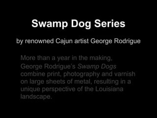 Swamp Dog Series
by renowned Cajun artist George Rodrigue

 More than a year in the making,
 George Rodrigue’s Swamp Dogs
 combine print, photography and varnish
 on large sheets of metal, resulting in a
 unique perspective of the Louisiana
 landscape.
 