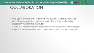 Sustainable Wetlands Adaptation and Mitigation Program (SWAMP)
COLLABORATION
• We are working with national institutions within MINAM to
develop maps at a national level, focusing on building
capacity within the institutes.
• INAIGEM for the National Bofedales Inventory, for the Andean region.
• IIAP to create a wetlands and peatlands map for the Amazon region.
 