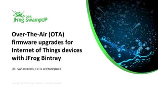Copyright @ 2018 JFrog, PlatformIO - All rights reserved
Over-The-Air (OTA)
firmware upgrades for
Internet of Things devices
with JFrog Bintray
Dr. Ivan Kravets, CEO at PlatformIO
 