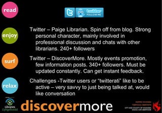 Twitter – Paige Librarian. Spin off from blog. Strong personal character, mainly involved in professional discussion and chats with other librarians. 240+ followers Twitter – DiscoverMore. Mostly events promotion, few information posts. 340+ followers. Must be updated constantly. Can get instant feedback.  Challenges -Twitter users or “twitterati” like to be active – very savvy to just being talked at, would like conversation 