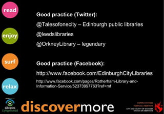 Good practice (Twitter): @Talesofonecity – Edinburgh public libraries @leedslibraries  @OrkneyLibrary – legendary  Good practice (Facebook): http://www.facebook.com/EdinburghCityLibraries http://www.facebook.com/pages/Rotherham-Library-and-Information-Service/52373997763?ref=mf 
