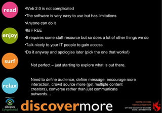 Web 2.0 is not complicated  The software is very easy to use but has limitations Anyone can do it Its FREE It requires some staff resource but so does a lot of other things we do Talk nicely to your IT people to gain access Do it anyway and apologise later (pick the one that works!) Not perfect – just starting to explore what is out there. Need to define audience, define message, encourage more interaction, crowd source more (get multiple content creators), converse rather than just communicate outwards… 