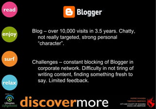 Blog – over 10,000 visits in 3.5 years. Chatty, not really targeted, strong personal “character”.  Challenges – constant blocking of Blogger in corporate network. Difficulty in not tiring of writing content, finding something fresh to say. Limited feedback. 