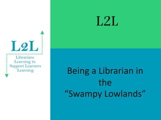 L2L
Being a Librarian in
the
“Swampy Lowlands”
 