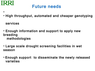 Future needs
•
• High throughput, automated and cheaper genotyping

 services

• Enough information and support to apply new
breeding
   methodologies

• Large scale drought screening facilities in wet
season

• Enough support to disseminate the newly released
  varieties
 