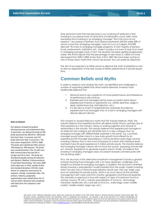 Selection Supersedes Access                                                                                                                                                                   PAGE 2




                                                                         One dominant myth that has become a crux of driving LP behavior is that
                                                                         investing in successive funds of same firms or individuals is much safer, more
                                                                         rewarding than investing in an emerging manager. This is the focus of our
                                                                         research. According to Northern Trust Global Investments (NTGA) while 40% of
                                                                         returns come from emerging managers, most LPs such as Calpers, NYCERS
                                                                         allocate 1% or less to emerging manager programs. A vast majority of pension
                                                                         funds, endowments, institutions, etc. make it a policy not even to look at or invest
                                                                         in emerging manager funds. In fact, this situation has been getting progressively
                                                                         worse; the NVCA reports that the percentage of new funds vs. follow-on funds
                                                                         decreased from 33% in 2002 to less than 21% in 2007.We have been acting on
                                                                         one of those urban myths that cannot be proven, but can easily be disproven.


                                                                         The aim of our exercise is to either prove or disprove the myth of persistence and
                                                                         to start an exploration of the real causes of better performance in private equity
                                                                         firms.


                                                                         Common Beliefs and Myths
                                                                         In order to research and analyze this myth, we identified and challenged a
                                                                         number of supporting beliefs that drive investor behavior. Investors have
                                                                         traditionally believed that

                                                                                1.      Historical returns are a predictor of future performance and Persistence
                                                                                        of performance will continue.
                                                                                2.      Experienced fund managers will be more successful (what about
                                                                                        experienced investors or operators?) (i.e., better deal flow, edge in
                                                                                        deals, better financing, staff selection, etc.)
                                                                                3.      It is less risky to invest in tangential/new businesses founded by
                                                                                        experienced fund managers than to invest in emerging managers with
                                                                                        directly relevant skill sets



Note on Dataset                                                          This is based on several fallacious myths that the industry believes. Firstly, the
                                                                         industry believes that experienced firms will deliver better returns, perhaps due to
Our dataset included all publicly                                        their experience in the industry, history of working together and network of
disclosed pension and endowment data.                                    relationships in the industry. The industry believes that experienced managers in
In particular, our dataset focused on 560                                an irrelevant old category are still better bets in a new category than an
funds sponsored by 280 firms. 300 funds                                  emerging manager with differentiable expertise in the same. E.g. a portfolio
had more than 1 successor and 132                                        manager would rather invest in a new India growth fund offered by an
funds had more than 3 successors. The                                    experienced GP manager specializing in communications early-stage venture
start years ranged from 1978 to 2000.                                    investing in Boston than a new fund composed of a team with individual team
The funds were distributed 36% venture,                                  members have 20 years experience in Indian private equity. The industry believes
14% balanced, 29% buyouts. The funds                                     that emerging manager’s teams will not have the source, operating and exit skill
were predominantly in the US with over                                   set, network, experience to generate superior returns. Finally, LPs believe that
90% centered there but had 4% in                                         investing in emerging managers does not present rewards commensurate with
Europe and 3% in Asia. The funds are                                     the risk being taken.
distributed equally among all industries
with Biotech, Medical, Communications,                                   Thus, the structure of the alternative investment management industry is geared
IT and Retail dominating. The mean (IRR)                                 towards returning fund managers with a lot more obstacles, challenges and
of the data was 11.45%, median 8.45%                                     straight-out refusals for emerging managers. In addition, the structure is inherited
and standard deviation 33%.We made                                       biased towards a specialization model inherited from the public market investing,
almost no subjective assessments to                                      which focuses only on financial specialization (small cap, mid cap, large cap)
segment, classify, manipulate data. The                                  and not optimized for private equity, which is as much about active portfolio
product, industry, geography                                             management with value add from industry, geography and financial expertise.
segmentation was collated from the LP                                    This mentality or approach is true with respect to type of investment fund (i.e.,
sources where disclosed and completed                                    venture, buyout, PE, etc.), industry specialization of fund (i.e., technology,
with data from the company’s own                                         industrials, healthcare, etc.) and size of fund (i.e., early-stage, lower middle-
website.                                                                 market, middle-market, large-cap, etc.)



               This version of the “Selection Supersedes Access” paper was created for the students of Finc-190, Private Equity at Harvard University Extension School spring 2009. This
               document contains unpublished research and information which is confidential and proprietary. By accepting a copy of this document, the recipient acknowledges the
               confidential and proprietary nature of this information, agrees to hold this information in strict confidence, agrees not to use this information for any purpose without the prior
               written consent of theAuthors, and agrees to return this document upon the written request of the Authors. This document may not be reproduced or distributed for any purpose
               unless authorized in writing by the Authors.. Contact gms@zucicap.com or gmswamy@fas.harvard.edu with questions.
 