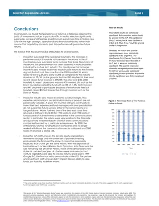 Selection Supersedes Access                                                                                                                                                               PAGE 5

         3


                                                                                                                                                 Note on Results
Conclusions
                                                                                                                                                 Most of the results are statistically
In conclusion, we found that persistence of returns is a fallacious argument to
                                                                                                                                                 significant. But some data points should
justify LP investment choices in particular GPs. In reality, selection significantly
                                                                                                                                                 be ignored. In the OLP, The significance
supersedes access and therefore investors must spend more time in finding new
                                                                                                                                                 (P<|t|) varied from 4.3 exp-13 down to
GPs with the right strategic, operational and financial attributes, rather than
                                                                                                                                                 0.1 at N=5. Thus, N=6, 7 could be ignored
assume that proprietary access to past top-performers will guarantee future
                                                                                                                                                 in the OLP regression.
returns.
                                                                                                                                                 However, the robust and quantile
We believe that this result may be attributable to several factors.
                                                                                                                                                 regressions were more statistically
                                                                                                                                                 significant in the larger N’s. The
    •    Impact of successful firms increasing fees/carry. The increases in
                                                                                                                                                 significance (P<|t|) varied from 0.08 at
         performance don’t translate to increases in the returns to the LP
                                                                                                                                                 N=3 and decreased down to 0.003 at
         investors because successful funds increase their share (fees/carry) of
                                                                                                                                                 N=7. N=1, 2 were not statistically
         the returns. This phenomenon has been observed in many industries
                                                                                                                                                 significant. The quantile regression
         including the mutual fund industry. This mis-alignment of manager
                                                                                                                                                 showed a variegated pattern once again
         incentives and investor incentives results in poor returns to the investor.
                                                                                                                                                 N=5 thru 7 were usually statistically
         A good illustration of this came from the 2005 Mayfield XII, which
                                                                                                                                                 significant for most quantiles. At quantile
         raised its fee to 2.5% and carry to 30% as compared to the industry
                                                                                                                                                 30, the significance was 0.01, implying at
         standard of 2%/20, on the grounds that the1995 Mayfield IX, their most
                                                                                                                                                 1% error.
         recent closed fund, returned a 49% IRR. The prior fund $1Bil, 2000
         Mayfield XI, wasn’t closed and was only X% invested. LPs such as the
         Kirsch foundation exited the fund with an IRR of -1.3%. Both Harvard
         and MIT declined to participate because of extortionate fees but
         Mayfield closed $325Mil irrespective through investors such as the
         State of Alaska.

    •    Impact of industry and macro economic cycles/changes. Thus
         expertise, relationships in any particular industry or product are not                                                                 Figure 3. Percentage Num of First Funds vs.
         perpetually valuable. A good firm must be willing to continually re-                                                                   Follow on Funds.
         invent itself and experienced fund managers with one specialization
         do not guarantee future success either in the same industry or a
         tangential one. Matrix Partners, one of the best east coast firms
         returned a 213% and 516% IRR for 1995 Matrix IV and 1998 Matrix V
         funds based on its investments and expertise in the communications
         sector. In particular, the returns were very sensitive to the Cascade
         and Sycamore investments both of which were communications
         companies founded by a particular entrepreneur. By 2000, the
         entrepreneur started funding his own companies and no longer
         worked with Matrix the communications sector collapsed and 2000
         Matrix VI returned a dismal -8%.

    •    Impact of GP staff turnover. The private equity organizations
         themselves change and with a new set of partners/investing
         professionals; the firm is not the same. It cannot be reasonably
         expected that LPs will get the same returns. With the departure of
         Luminaries such as Vinod Khosla, Kevin Compton, John Doerr was the
         sole remaining star at Kleiner Perkins. None of the almost brand new
         stable of partners/principles all of whom were luminaries but not
         venture capitalists were able to provide returns. Since Doer’s 1999
         Google IPO, the firm has yet to demonstrate a killer IPO. The partner
         and investment staff turnover didn’t impact Kleiners ability to raise
         funds, just its ability to deliver returns.




         3 The same pattern was show by other statistical metrics such as mean+standard deviation, max etc. This data suggests that in fact, experienced
         fund managers were NOT more successful.




         This version of the “Selection Supersedes Access” paper was created for the students of Finc-190, Private Equity at Harvard University Extension School spring 2009. This
         document contains unpublished research and information which is confidential and proprietary. By accepting a copy of this document, the recipient acknowledges the
         confidential and proprietary nature of this information, agrees to hold this information in strict confidence, agrees not to use this information for any purpose without the prior
         written consent of theAuthors, and agrees to return this document upon the written request of the Authors. This document may not be reproduced or distributed for any purpose
         unless authorized in writing by the Authors.. Contact gms@zucicap.com or gmswamy@fas.harvard.edu with questions.
 