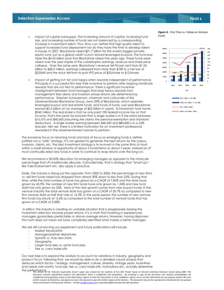 Selection Supersedes Access                                                                                                                                                                   PAGE 6


                                                                                                                                                          Figure 4. First Time vs. Follow-on Venture
        •      Impact of capital oversupply. The increasing amount of capital, increasing fund                                                            Funds
               size, and increasing number of funds are not balanced by a corresponding
               increase in investment talent. Thus, firms can neither find high quality talent to
               support increased fund deployment nor do they have the time to develop talent
               in-house. In 2007, Blackstone raised $21.7 billion for the world's biggest private-
               equity fund, just as a global credit crunch slowed leveraged buyouts. The fund was
               triple the $6.45 billion pool that Blackstone raised five years ago. These funds were
               raised over the year inspite of the catastrophic earnings, revenue and share price
               collapse. Over the same year, Blackstone’s revenue fell 94 per cent from $1.23
               billion to $68.5 million, earnings collapsed from more than $1Bil to a net loss of
               $255Mil and the stock fell from its post IPO price of $35/share to $12/share.

        •      Impact of getting rich fat and happy when rewards independent of performance.
               Principals in a successful firm lose their incentive to perform after reaping inordinate
               rewards that are not tied to performance. There is significant incentive
               misalignment between fund managers that reap heavy rewards from
               management fees alone and investors whose returns are determined by
               performance. Stephen Schwarzman, chairman and cofounder of the
               aforementioned Blackstone Group, owns 39% of Blackstone, which operates
               leveraged buyout and real estate funds, and funds of funds. Last year Blackstone
               earned $2.3 billion on an average of $62 billion in assets. Schwarzman took home:
               $940 million. The real kicker is that he only paid 15% federal income tax on that
               income. That's the same tax bracket that a single worker is in if she earns between
               $16,575 and $40,600 (assuming she claims the personal exemption and standard
               deduction). A single worker earning between $40,600 and $85,850 is in a 25%
               bracket. Net net, there is a limited motivation for an investment professional
               rewarded in the aforementioned manner to perform.

  The excessive focus on returning funds and lack of focus on emerging funds is neither
  justified nor a “safe” strategy. It is not geared to generate the best returns for the corpus,
  investors, clients, etc. The best investment strategy is to re-invest in the same firms at most
  within a small window of opportunity of about 3 funds/terms or about 7 years. Instead an LP
  must continually seed new funds in order to continue to reap returns over the long run.

  We recommend a 30-50% allocation for emerging managers as opposed to the miniscule
  percentage that LPs traditionally allocate. Coincidentally, that is strategy that “Smart Lps ”
  like Yale Endowment etc. also apply in practice.

  Sadly, the industry is doing just the opposite. From 2002 to 2006, the percentage of new firms
  vs. old firm funds raised has dropped from almost 30% down to less than 22%. During that
  time, while the total number of funds has grown by a CAGR of 7.85% and the AUM have
  grown by 43.9%, the number of new firm funds have only grown by 1.34% and new fund
  AUM has only grown by 35%. Most of the new growth comes from new buyout funds; in the
  venture industry the total venture AUM has grown at a CAGR of 30.7% as compared to new
  firm venture AUM at half that rate or 16.2%. In the same period, the number of new venture
  firm funds has shrunk at -2.6% as compared to the total number of venture funds that has
  grown at a CAGR of 3.58%.

   In effect, the industry is creating an unstable situation that is progressively biasing the
  investment selection towards poorer returns. It is a myth that investing in experienced
  managers guarantees predictable or above average returns. However, having disproven
  this myth does not mean we have completely identified what makes a better manager.

  We are still conducting our experiment and future publications will include.
      -    Market trends/shifts
      -    Manager/partner departures
      -    Spinoffs vs. truly new starts
      -    Geography
      -    Larger fund sizes vs. same fund sizes
      -    Fee vs. carry trade-offs

  Our next step is to expand the analysis to account for variations in industry, geography and
  product focus. Following that, we would be able to do a detailed causal analysis that
  deduces which factor – strategy, management, culture, diversity, vintage years, incentives
  and needs (net worth), fund size, fee vs. carry trade-offs, motivations etc. actually determine
  the performance. the “Selection Supersedes Access” paper was created for the students of Finc-190, Private Equity at Harvard University Extension
          This version of                                                                                                                                               School spring 2009. This
             document contains unpublished research and information which is confidential and proprietary. By accepting a copy of this document, the recipient acknowledges the
             confidential and proprietary nature of this information, agrees to hold this information in strict confidence, agrees not to use this information for any purpose without the prior
             written consent of theAuthors, and agrees to return this document upon the written request of the Authors. This document may not be reproduced or distributed for any purpose
             unless authorized in writing by the Authors.. Contact gms@zucicap.com or gmswamy@fas.harvard.edu with questions.
 