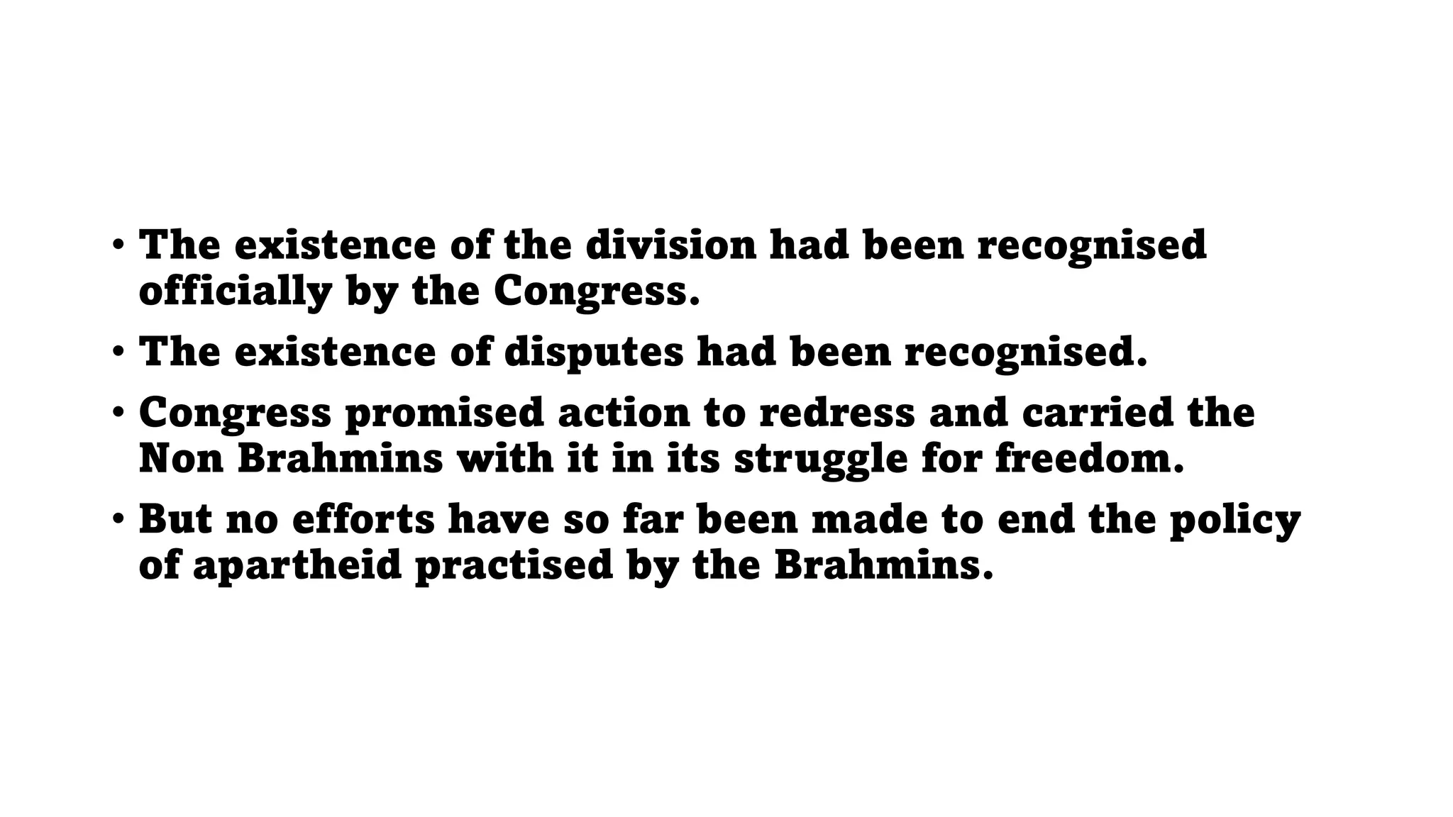 • The existence of the division had been recognised
officially by the Congress.
• The existence of disputes had been recognised.
• Congress promised action to redress and carried the
Non Brahmins with it in its struggle for freedom.
• But no efforts have so far been made to end the policy
of apartheid practised by the Brahmins.
 