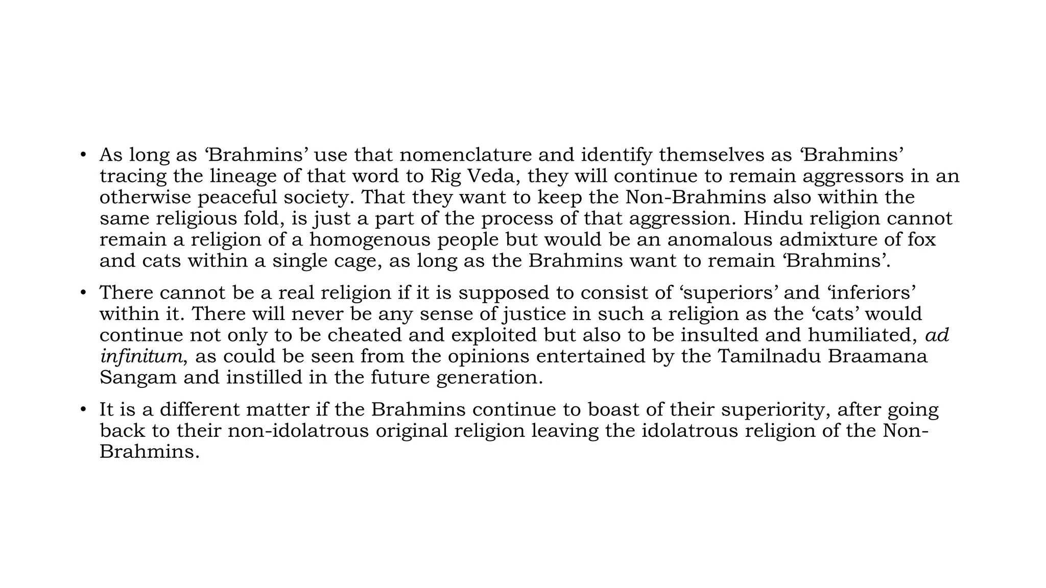 • As long as ‘Brahmins’ use that nomenclature and identify themselves as ‘Brahmins’
tracing the lineage of that word to Rig Veda, they will continue to remain aggressors in an
otherwise peaceful society. That they want to keep the Non-Brahmins also within the
same religious fold, is just a part of the process of that aggression. Hindu religion cannot
remain a religion of a homogenous people but would be an anomalous admixture of fox
and cats within a single cage, as long as the Brahmins want to remain ‘Brahmins’.
• There cannot be a real religion if it is supposed to consist of ‘superiors’ and ‘inferiors’
within it. There will never be any sense of justice in such a religion as the ‘cats’ would
continue not only to be cheated and exploited but also to be insulted and humiliated, ad
infinitum, as could be seen from the opinions entertained by the Tamilnadu Braamana
Sangam and instilled in the future generation.
• It is a different matter if the Brahmins continue to boast of their superiority, after going
back to their non-idolatrous original religion leaving the idolatrous religion of the Non-
Brahmins.
 