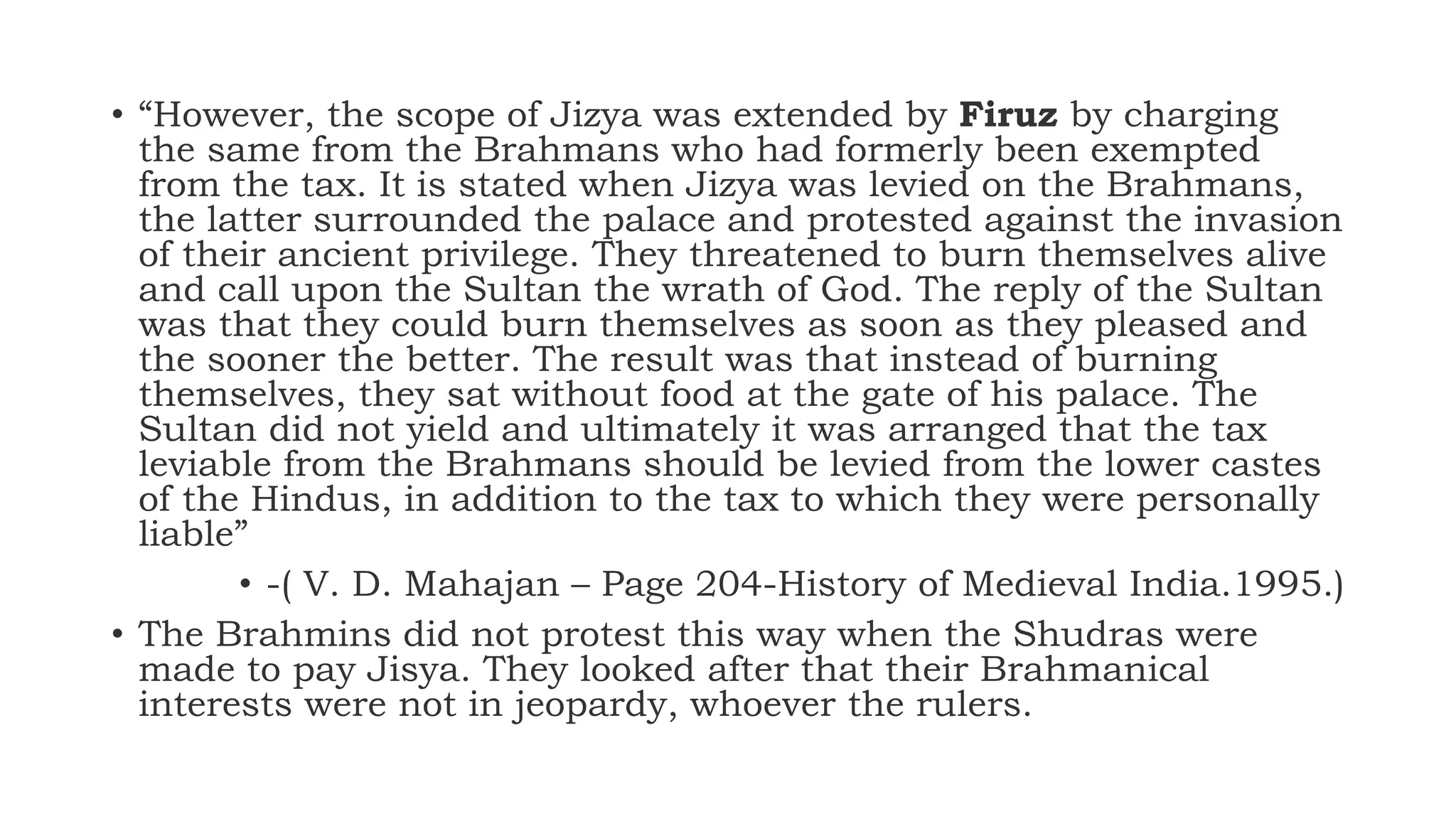 • “However, the scope of Jizya was extended by Firuz by charging
the same from the Brahmans who had formerly been exempted
from the tax. It is stated when Jizya was levied on the Brahmans,
the latter surrounded the palace and protested against the invasion
of their ancient privilege. They threatened to burn themselves alive
and call upon the Sultan the wrath of God. The reply of the Sultan
was that they could burn themselves as soon as they pleased and
the sooner the better. The result was that instead of burning
themselves, they sat without food at the gate of his palace. The
Sultan did not yield and ultimately it was arranged that the tax
leviable from the Brahmans should be levied from the lower castes
of the Hindus, in addition to the tax to which they were personally
liable”
• -( V. D. Mahajan – Page 204-History of Medieval India.1995.)
• The Brahmins did not protest this way when the Shudras were
made to pay Jisya. They looked after that their Brahmanical
interests were not in jeopardy, whoever the rulers.
 