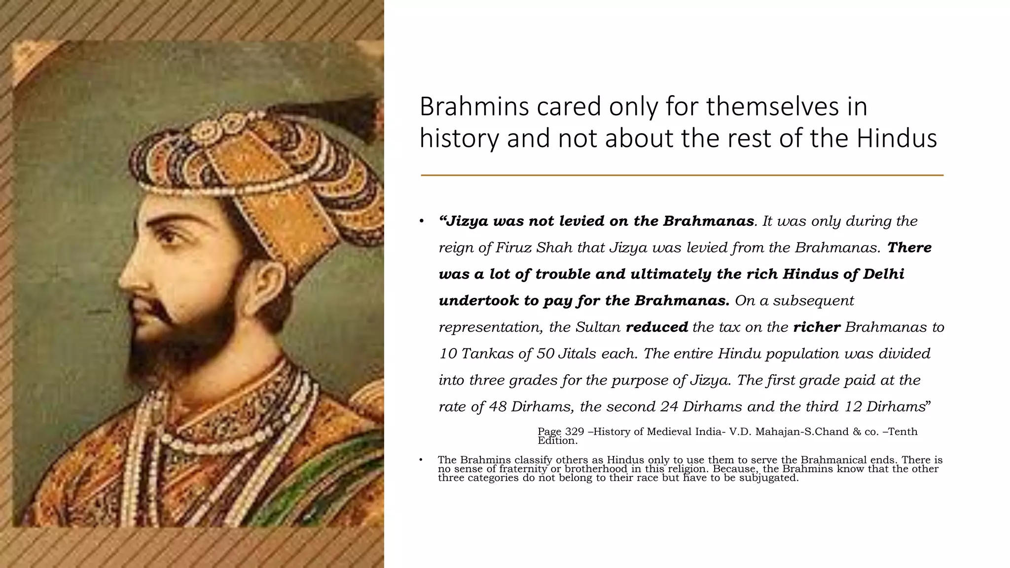 Brahmins cared only for themselves in
history and not about the rest of the Hindus
• “Jizya was not levied on the Brahmanas. It was only during the
reign of Firuz Shah that Jizya was levied from the Brahmanas. There
was a lot of trouble and ultimately the rich Hindus of Delhi
undertook to pay for the Brahmanas. On a subsequent
representation, the Sultan reduced the tax on the richer Brahmanas to
10 Tankas of 50 Jitals each. The entire Hindu population was divided
into three grades for the purpose of Jizya. The first grade paid at the
rate of 48 Dirhams, the second 24 Dirhams and the third 12 Dirhams”
Page 329 –History of Medieval India- V.D. Mahajan-S.Chand & co. –Tenth
Edition.
• The Brahmins classify others as Hindus only to use them to serve the Brahmanical ends. There is
no sense of fraternity or brotherhood in this religion. Because, the Brahmins know that the other
three categories do not belong to their race but have to be subjugated.
 