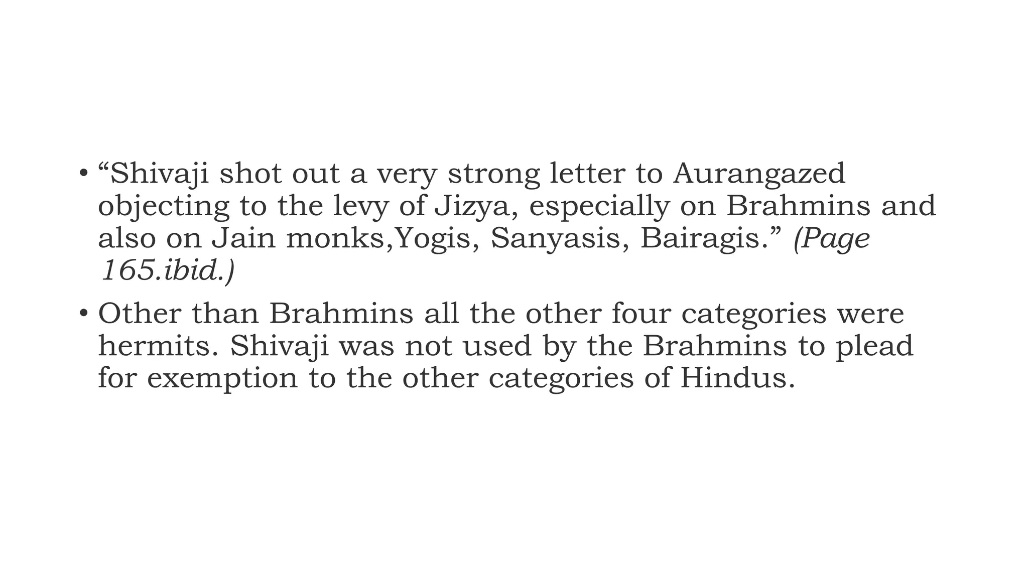 • “Shivaji shot out a very strong letter to Aurangazed
objecting to the levy of Jizya, especially on Brahmins and
also on Jain monks,Yogis, Sanyasis, Bairagis.” (Page
165.ibid.)
• Other than Brahmins all the other four categories were
hermits. Shivaji was not used by the Brahmins to plead
for exemption to the other categories of Hindus.
 