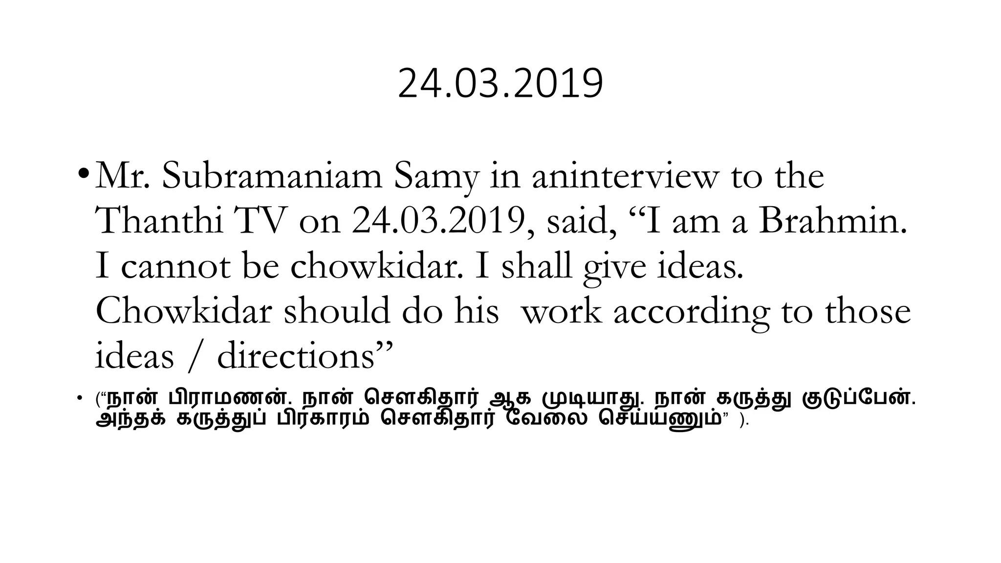 24.03.2019
•Mr. Subramaniam Samy in aninterview to the
Thanthi TV on 24.03.2019, said, “I am a Brahmin.
I cannot be chowkidar. I shall give ideas.
Chowkidar should do his work according to those
ideas / directions”
• (“நான் பிராமணன். நான் ச ௌகிதார் ஆக முடியாது. நான் கருத்து குடுப்பபன்.
அந்தக் கருத்துப் பிரகாரம் ச ௌகிதார் பேலை ச ய்யணும்” ).
 