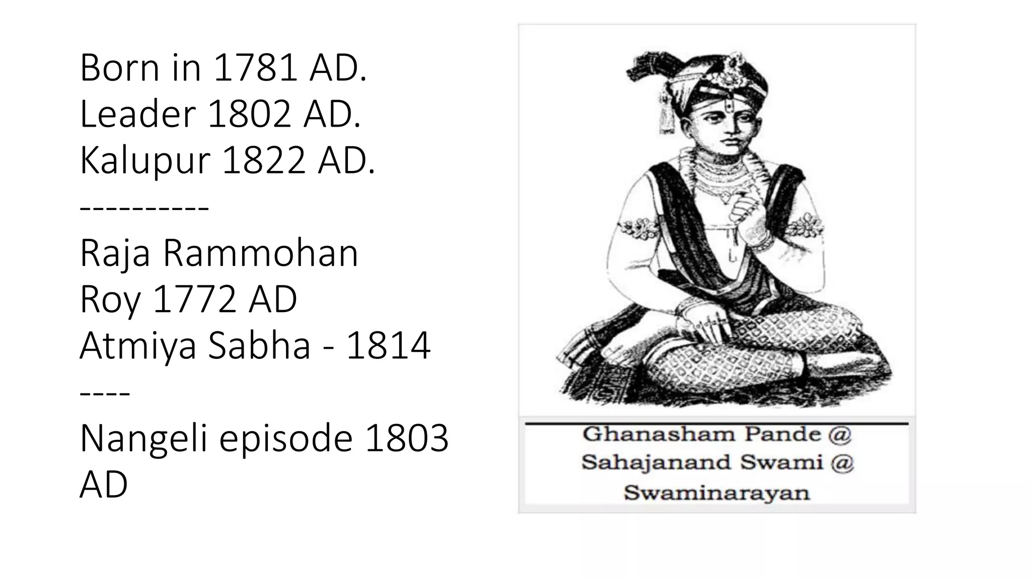 Born in 1781 AD.
Leader 1802 AD.
Kalupur 1822 AD.
----------
Raja Rammohan
Roy 1772 AD
Atmiya Sabha - 1814
----
Nangeli episode 1803
AD
 