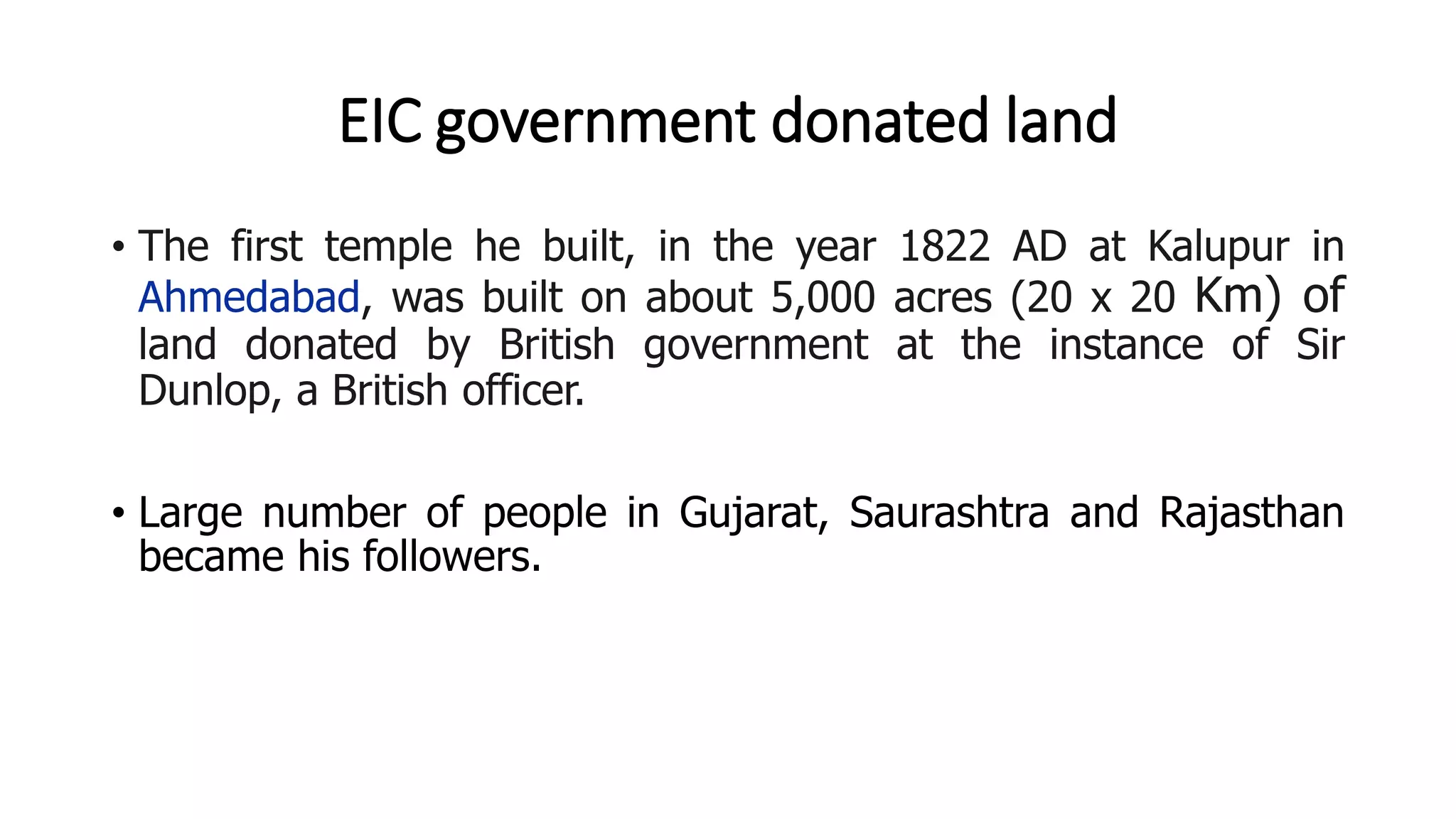 EIC government donated land
• The first temple he built, in the year 1822 AD at Kalupur in
Ahmedabad, was built on about 5,000 acres (20 x 20 Km) of
land donated by British government at the instance of Sir
Dunlop, a British officer.
• Large number of people in Gujarat, Saurashtra and Rajasthan
became his followers.
 