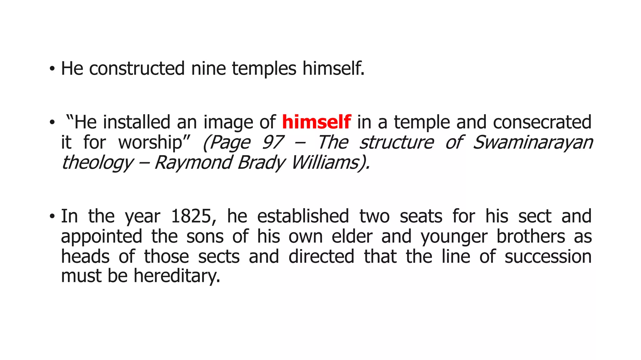 • He constructed nine temples himself.
• “He installed an image of himself in a temple and consecrated
it for worship” (Page 97 – The structure of Swaminarayan
theology – Raymond Brady Williams).
• In the year 1825, he established two seats for his sect and
appointed the sons of his own elder and younger brothers as
heads of those sects and directed that the line of succession
must be hereditary.
 