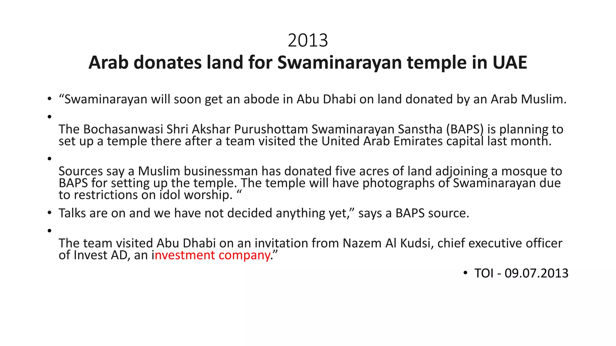 2013
Arab donates land for Swaminarayan temple in UAE
• “Swaminarayan will soon get an abode in Abu Dhabi on land donated by an Arab Muslim.
•
The Bochasanwasi Shri Akshar Purushottam Swaminarayan Sanstha (BAPS) is planning to
set up a temple there after a team visited the United Arab Emirates capital last month.
•
Sources say a Muslim businessman has donated five acres of land adjoining a mosque to
BAPS for setting up the temple. The temple will have photographs of Swaminarayan due
to restrictions on idol worship. “
• Talks are on and we have not decided anything yet,” says a BAPS source.
•
The team visited Abu Dhabi on an invitation from Nazem Al Kudsi, chief executive officer
of Invest AD, an investment company.”
• TOI - 09.07.2013
 