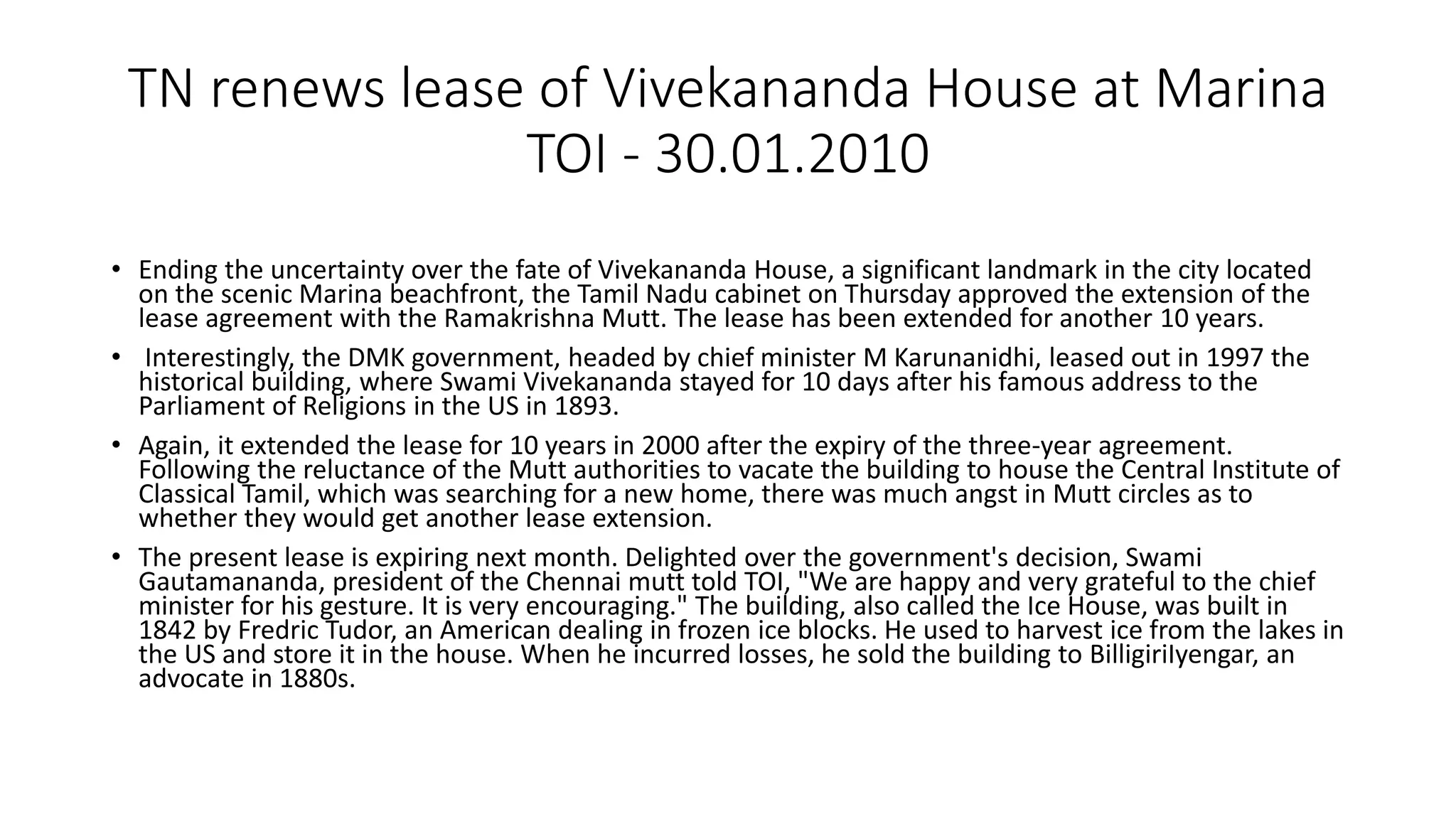 TN renews lease of Vivekananda House at Marina
TOI - 30.01.2010
• Ending the uncertainty over the fate of Vivekananda House, a significant landmark in the city located
on the scenic Marina beachfront, the Tamil Nadu cabinet on Thursday approved the extension of the
lease agreement with the Ramakrishna Mutt. The lease has been extended for another 10 years.
• Interestingly, the DMK government, headed by chief minister M Karunanidhi, leased out in 1997 the
historical building, where Swami Vivekananda stayed for 10 days after his famous address to the
Parliament of Religions in the US in 1893.
• Again, it extended the lease for 10 years in 2000 after the expiry of the three-year agreement.
Following the reluctance of the Mutt authorities to vacate the building to house the Central Institute of
Classical Tamil, which was searching for a new home, there was much angst in Mutt circles as to
whether they would get another lease extension.
• The present lease is expiring next month. Delighted over the government's decision, Swami
Gautamananda, president of the Chennai mutt told TOI, "We are happy and very grateful to the chief
minister for his gesture. It is very encouraging." The building, also called the Ice House, was built in
1842 by Fredric Tudor, an American dealing in frozen ice blocks. He used to harvest ice from the lakes in
the US and store it in the house. When he incurred losses, he sold the building to BilligiriIyengar, an
advocate in 1880s.
 