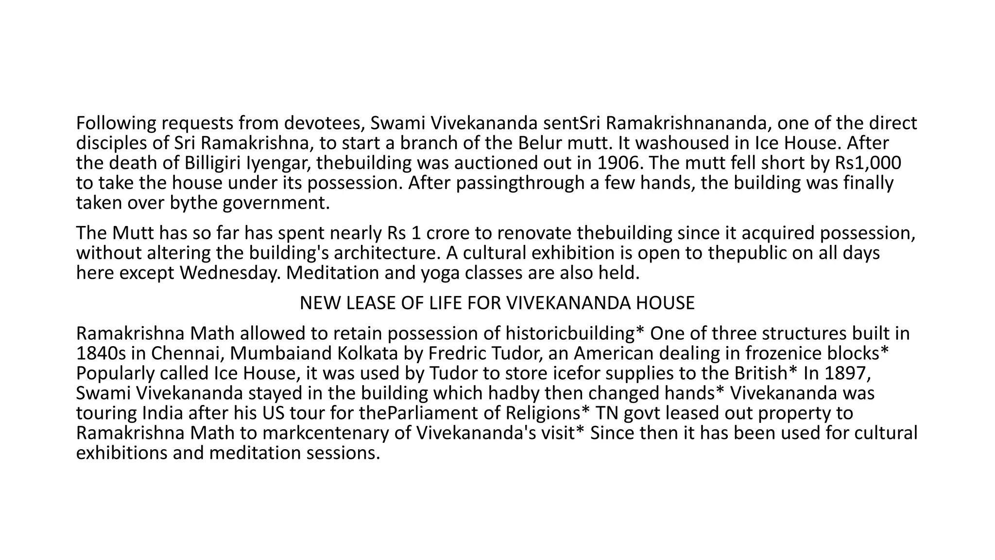 Following requests from devotees, Swami Vivekananda sentSri Ramakrishnananda, one of the direct
disciples of Sri Ramakrishna, to start a branch of the Belur mutt. It washoused in Ice House. After
the death of Billigiri Iyengar, thebuilding was auctioned out in 1906. The mutt fell short by Rs1,000
to take the house under its possession. After passingthrough a few hands, the building was finally
taken over bythe government.
The Mutt has so far has spent nearly Rs 1 crore to renovate thebuilding since it acquired possession,
without altering the building's architecture. A cultural exhibition is open to thepublic on all days
here except Wednesday. Meditation and yoga classes are also held.
NEW LEASE OF LIFE FOR VIVEKANANDA HOUSE
Ramakrishna Math allowed to retain possession of historicbuilding* One of three structures built in
1840s in Chennai, Mumbaiand Kolkata by Fredric Tudor, an American dealing in frozenice blocks*
Popularly called Ice House, it was used by Tudor to store icefor supplies to the British* In 1897,
Swami Vivekananda stayed in the building which hadby then changed hands* Vivekananda was
touring India after his US tour for theParliament of Religions* TN govt leased out property to
Ramakrishna Math to markcentenary of Vivekananda's visit* Since then it has been used for cultural
exhibitions and meditation sessions.
 