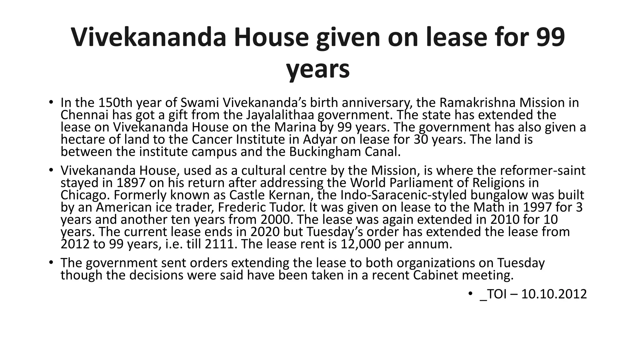 Vivekananda House given on lease for 99
years
• In the 150th year of Swami Vivekananda’s birth anniversary, the Ramakrishna Mission in
Chennai has got a gift from the Jayalalithaa government. The state has extended the
lease on Vivekananda House on the Marina by 99 years. The government has also given a
hectare of land to the Cancer Institute in Adyar on lease for 30 years. The land is
between the institute campus and the Buckingham Canal.
• Vivekananda House, used as a cultural centre by the Mission, is where the reformer-saint
stayed in 1897 on his return after addressing the World Parliament of Religions in
Chicago. Formerly known as Castle Kernan, the Indo-Saracenic-styled bungalow was built
by an American ice trader, Frederic Tudor. It was given on lease to the Math in 1997 for 3
years and another ten years from 2000. The lease was again extended in 2010 for 10
years. The current lease ends in 2020 but Tuesday’s order has extended the lease from
2012 to 99 years, i.e. till 2111. The lease rent is 12,000 per annum.
• The government sent orders extending the lease to both organizations on Tuesday
though the decisions were said have been taken in a recent Cabinet meeting.
• _TOI – 10.10.2012
 