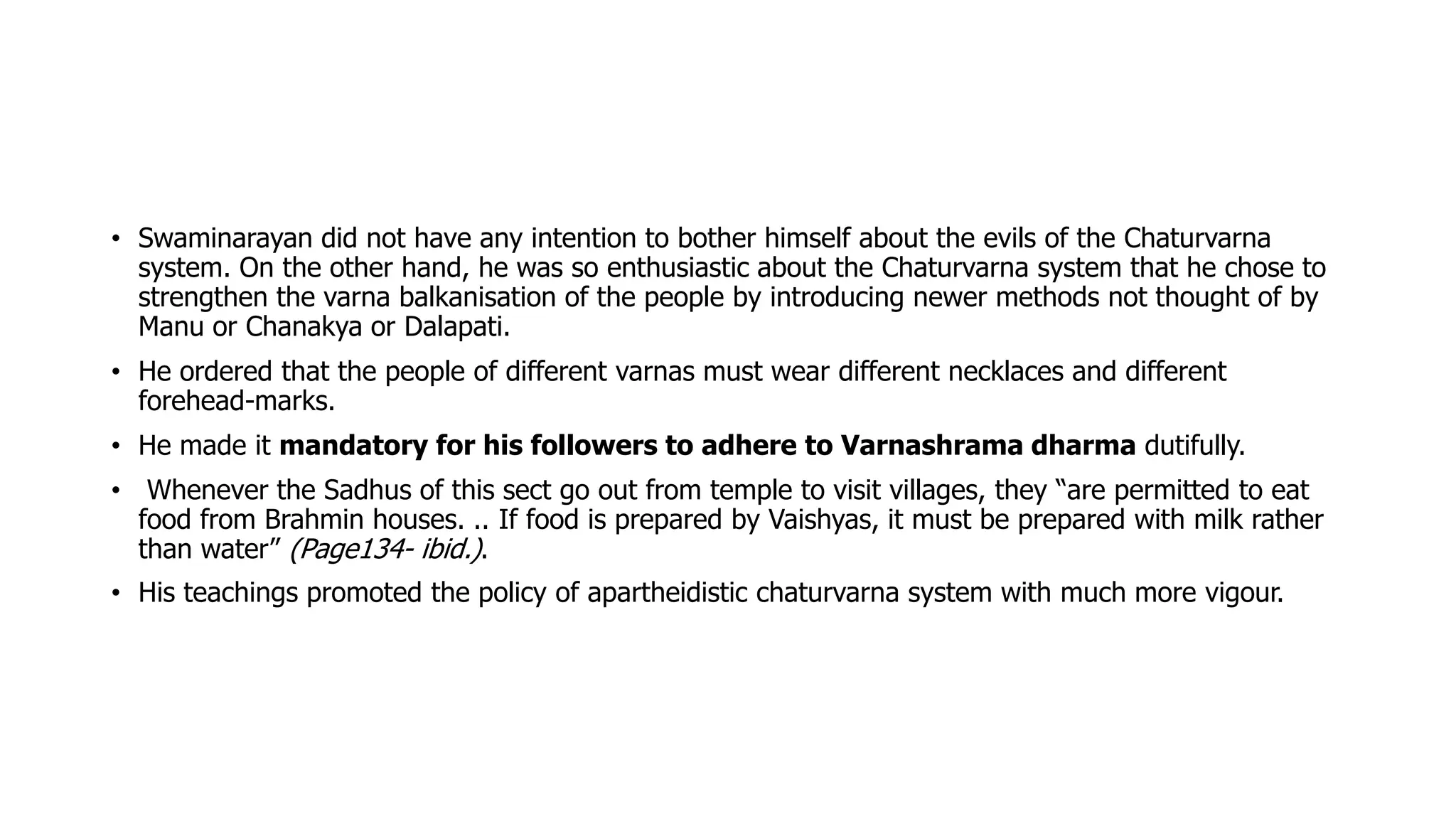• Swaminarayan did not have any intention to bother himself about the evils of the Chaturvarna
system. On the other hand, he was so enthusiastic about the Chaturvarna system that he chose to
strengthen the varna balkanisation of the people by introducing newer methods not thought of by
Manu or Chanakya or Dalapati.
• He ordered that the people of different varnas must wear different necklaces and different
forehead-marks.
• He made it mandatory for his followers to adhere to Varnashrama dharma dutifully.
• Whenever the Sadhus of this sect go out from temple to visit villages, they “are permitted to eat
food from Brahmin houses. .. If food is prepared by Vaishyas, it must be prepared with milk rather
than water” (Page134- ibid.).
• His teachings promoted the policy of apartheidistic chaturvarna system with much more vigour.
 