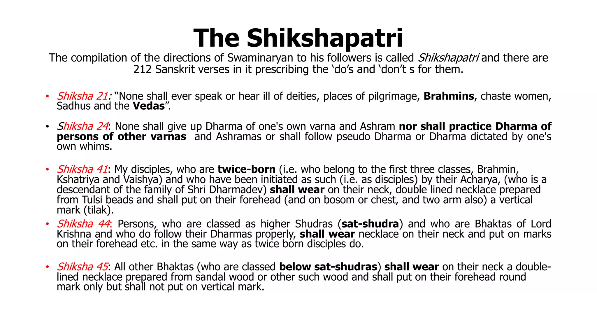 The Shikshapatri
The compilation of the directions of Swaminaryan to his followers is called Shikshapatri and there are
212 Sanskrit verses in it prescribing the ‘do’s and ‘don’t s for them.
• Shiksha 21: “None shall ever speak or hear ill of deities, places of pilgrimage, Brahmins, chaste women,
Sadhus and the Vedas”.
• Shiksha 24: None shall give up Dharma of one's own varna and Ashram nor shall practice Dharma of
persons of other varnas and Ashramas or shall follow pseudo Dharma or Dharma dictated by one's
own whims.
• Shiksha 41: My disciples, who are twice-born (i.e. who belong to the first three classes, Brahmin,
Kshatriya and Vaishya) and who have been initiated as such (i.e. as disciples) by their Acharya, (who is a
descendant of the family of Shri Dharmadev) shall wear on their neck, double lined necklace prepared
from Tulsi beads and shall put on their forehead (and on bosom or chest, and two arm also) a vertical
mark (tilak).
• Shiksha 44: Persons, who are classed as higher Shudras (sat-shudra) and who are Bhaktas of Lord
Krishna and who do follow their Dharmas properly, shall wear necklace on their neck and put on marks
on their forehead etc. in the same way as twice born disciples do.
• Shiksha 45: All other Bhaktas (who are classed below sat-shudras) shall wear on their neck a double-
lined necklace prepared from sandal wood or other such wood and shall put on their forehead round
mark only but shall not put on vertical mark.
 