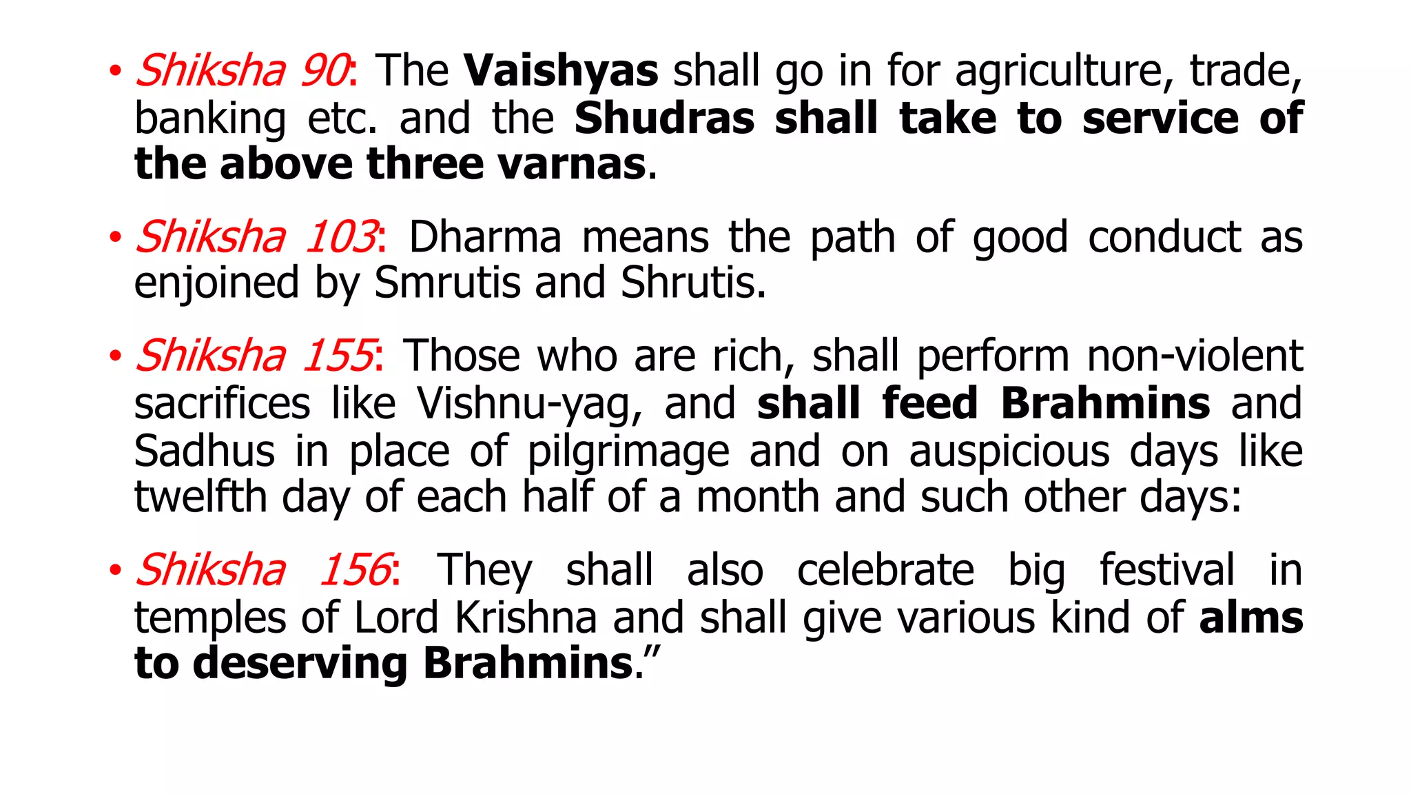 • Shiksha 90: The Vaishyas shall go in for agriculture, trade,
banking etc. and the Shudras shall take to service of
the above three varnas.
• Shiksha 103: Dharma means the path of good conduct as
enjoined by Smrutis and Shrutis.
• Shiksha 155: Those who are rich, shall perform non-violent
sacrifices like Vishnu-yag, and shall feed Brahmins and
Sadhus in place of pilgrimage and on auspicious days like
twelfth day of each half of a month and such other days:
• Shiksha 156: They shall also celebrate big festival in
temples of Lord Krishna and shall give various kind of alms
to deserving Brahmins.”
 