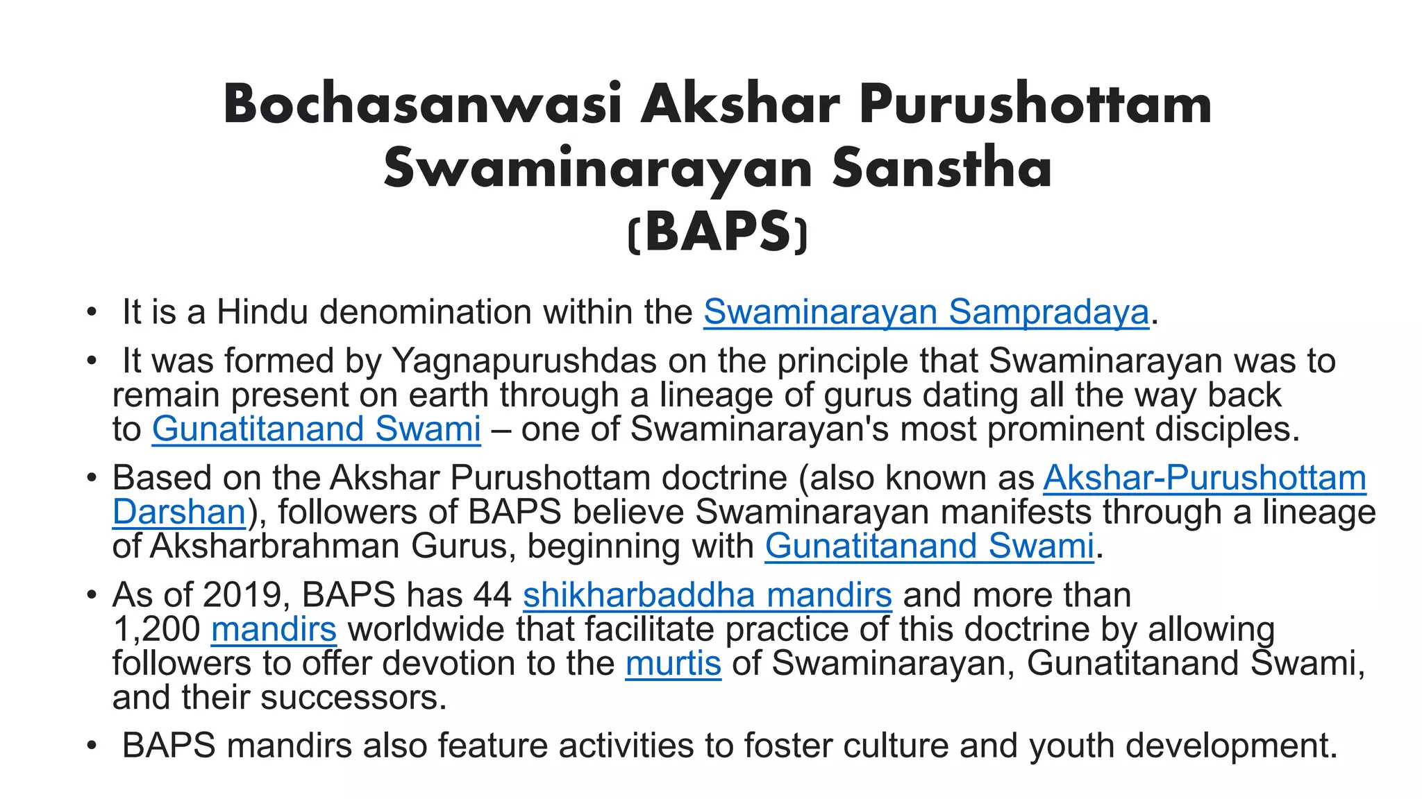 Bochasanwasi Akshar Purushottam
Swaminarayan Sanstha
(BAPS)
• It is a Hindu denomination within the Swaminarayan Sampradaya.
• It was formed by Yagnapurushdas on the principle that Swaminarayan was to
remain present on earth through a lineage of gurus dating all the way back
to Gunatitanand Swami – one of Swaminarayan's most prominent disciples.
• Based on the Akshar Purushottam doctrine (also known as Akshar-Purushottam
Darshan), followers of BAPS believe Swaminarayan manifests through a lineage
of Aksharbrahman Gurus, beginning with Gunatitanand Swami.
• As of 2019, BAPS has 44 shikharbaddha mandirs and more than
1,200 mandirs worldwide that facilitate practice of this doctrine by allowing
followers to offer devotion to the murtis of Swaminarayan, Gunatitanand Swami,
and their successors.
• BAPS mandirs also feature activities to foster culture and youth development.
 