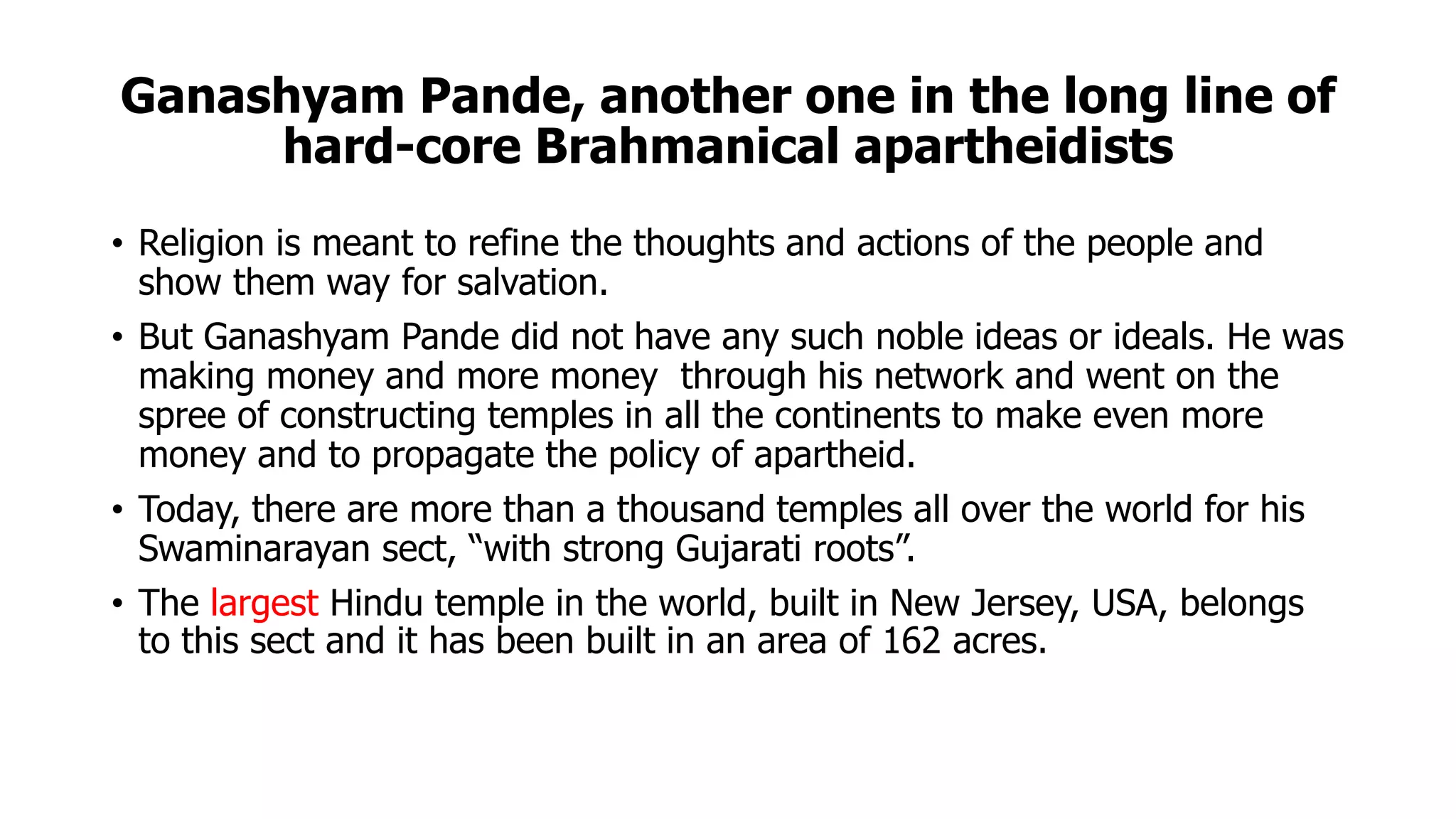 Ganashyam Pande, another one in the long line of
hard-core Brahmanical apartheidists
• Religion is meant to refine the thoughts and actions of the people and
show them way for salvation.
• But Ganashyam Pande did not have any such noble ideas or ideals. He was
making money and more money through his network and went on the
spree of constructing temples in all the continents to make even more
money and to propagate the policy of apartheid.
• Today, there are more than a thousand temples all over the world for his
Swaminarayan sect, “with strong Gujarati roots”.
• The largest Hindu temple in the world, built in New Jersey, USA, belongs
to this sect and it has been built in an area of 162 acres.
 