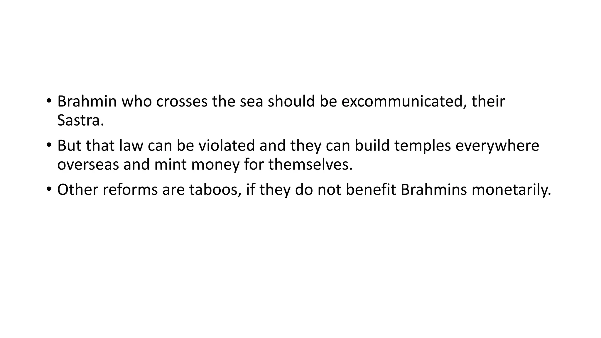• Brahmin who crosses the sea should be excommunicated, their
Sastra.
• But that law can be violated and they can build temples everywhere
overseas and mint money for themselves.
• Other reforms are taboos, if they do not benefit Brahmins monetarily.
 