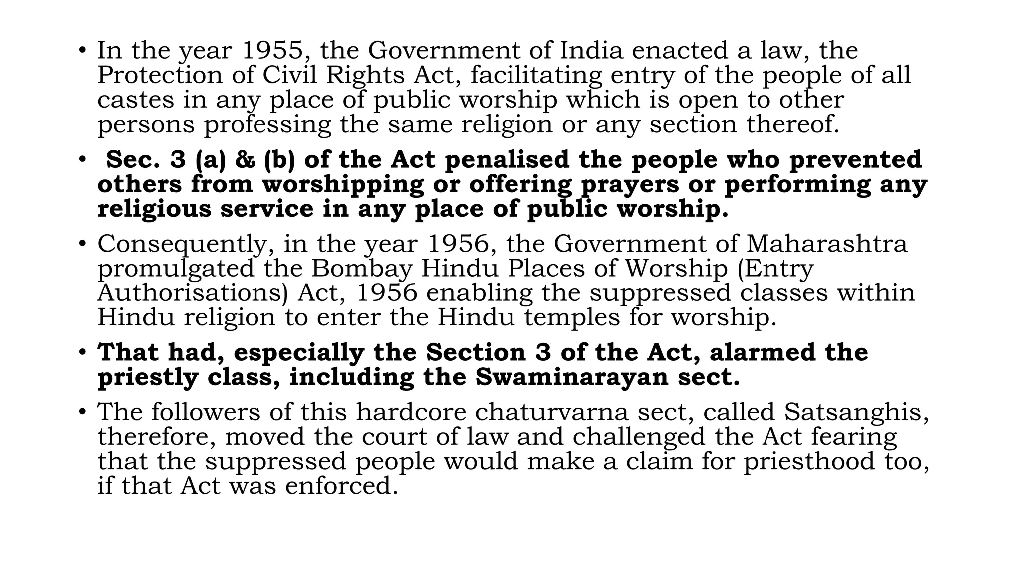 • In the year 1955, the Government of India enacted a law, the
Protection of Civil Rights Act, facilitating entry of the people of all
castes in any place of public worship which is open to other
persons professing the same religion or any section thereof.
• Sec. 3 (a) & (b) of the Act penalised the people who prevented
others from worshipping or offering prayers or performing any
religious service in any place of public worship.
• Consequently, in the year 1956, the Government of Maharashtra
promulgated the Bombay Hindu Places of Worship (Entry
Authorisations) Act, 1956 enabling the suppressed classes within
Hindu religion to enter the Hindu temples for worship.
• That had, especially the Section 3 of the Act, alarmed the
priestly class, including the Swaminarayan sect.
• The followers of this hardcore chaturvarna sect, called Satsanghis,
therefore, moved the court of law and challenged the Act fearing
that the suppressed people would make a claim for priesthood too,
if that Act was enforced.
 