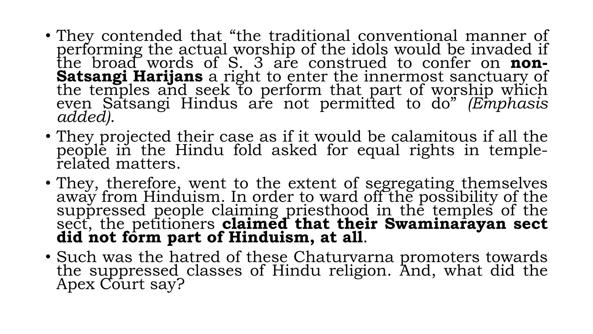 • They contended that “the traditional conventional manner of
performing the actual worship of the idols would be invaded if
the broad words of S. 3 are construed to confer on non-
Satsangi Harijans a right to enter the innermost sanctuary of
the temples and seek to perform that part of worship which
even Satsangi Hindus are not permitted to do” (Emphasis
added).
• They projected their case as if it would be calamitous if all the
people in the Hindu fold asked for equal rights in temple-
related matters.
• They, therefore, went to the extent of segregating themselves
away from Hinduism. In order to ward off the possibility of the
suppressed people claiming priesthood in the temples of the
sect, the petitioners claimed that their Swaminarayan sect
did not form part of Hinduism, at all.
• Such was the hatred of these Chaturvarna promoters towards
the suppressed classes of Hindu religion. And, what did the
Apex Court say?
 