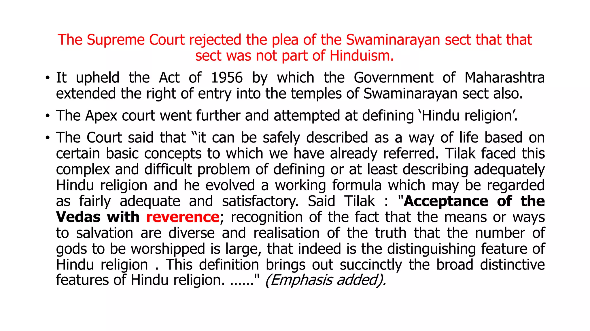 The Supreme Court rejected the plea of the Swaminarayan sect that that
sect was not part of Hinduism.
• It upheld the Act of 1956 by which the Government of Maharashtra
extended the right of entry into the temples of Swaminarayan sect also.
• The Apex court went further and attempted at defining ‘Hindu religion’.
• The Court said that “it can be safely described as a way of life based on
certain basic concepts to which we have already referred. Tilak faced this
complex and difficult problem of defining or at least describing adequately
Hindu religion and he evolved a working formula which may be regarded
as fairly adequate and satisfactory. Said Tilak : "Acceptance of the
Vedas with reverence; recognition of the fact that the means or ways
to salvation are diverse and realisation of the truth that the number of
gods to be worshipped is large, that indeed is the distinguishing feature of
Hindu religion . This definition brings out succinctly the broad distinctive
features of Hindu religion. ……" (Emphasis added).
 