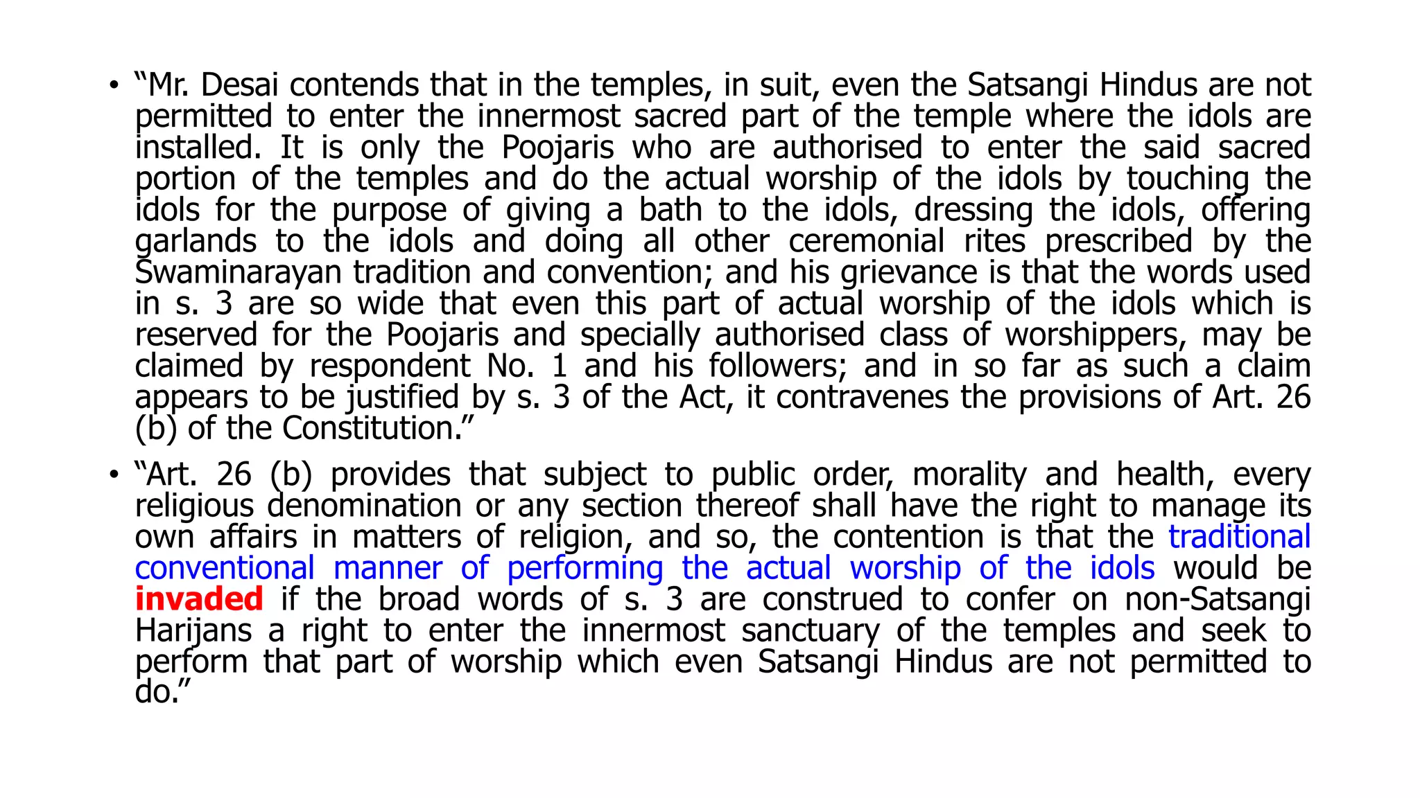 • “Mr. Desai contends that in the temples, in suit, even the Satsangi Hindus are not
permitted to enter the innermost sacred part of the temple where the idols are
installed. It is only the Poojaris who are authorised to enter the said sacred
portion of the temples and do the actual worship of the idols by touching the
idols for the purpose of giving a bath to the idols, dressing the idols, offering
garlands to the idols and doing all other ceremonial rites prescribed by the
Swaminarayan tradition and convention; and his grievance is that the words used
in s. 3 are so wide that even this part of actual worship of the idols which is
reserved for the Poojaris and specially authorised class of worshippers, may be
claimed by respondent No. 1 and his followers; and in so far as such a claim
appears to be justified by s. 3 of the Act, it contravenes the provisions of Art. 26
(b) of the Constitution.”
• “Art. 26 (b) provides that subject to public order, morality and health, every
religious denomination or any section thereof shall have the right to manage its
own affairs in matters of religion, and so, the contention is that the traditional
conventional manner of performing the actual worship of the idols would be
invaded if the broad words of s. 3 are construed to confer on non-Satsangi
Harijans a right to enter the innermost sanctuary of the temples and seek to
perform that part of worship which even Satsangi Hindus are not permitted to
do.”
 