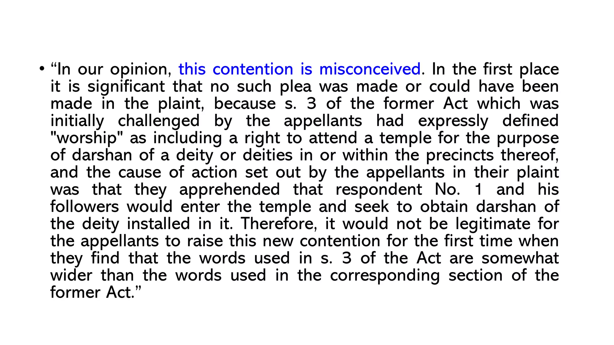 • “In our opinion, this contention is misconceived. In the first place
it is significant that no such plea was made or could have been
made in the plaint, because s. 3 of the former Act which was
initially challenged by the appellants had expressly defined
"worship" as including a right to attend a temple for the purpose
of darshan of a deity or deities in or within the precincts thereof,
and the cause of action set out by the appellants in their plaint
was that they apprehended that respondent No. 1 and his
followers would enter the temple and seek to obtain darshan of
the deity installed in it. Therefore, it would not be legitimate for
the appellants to raise this new contention for the first time when
they find that the words used in s. 3 of the Act are somewhat
wider than the words used in the corresponding section of the
former Act.”
 