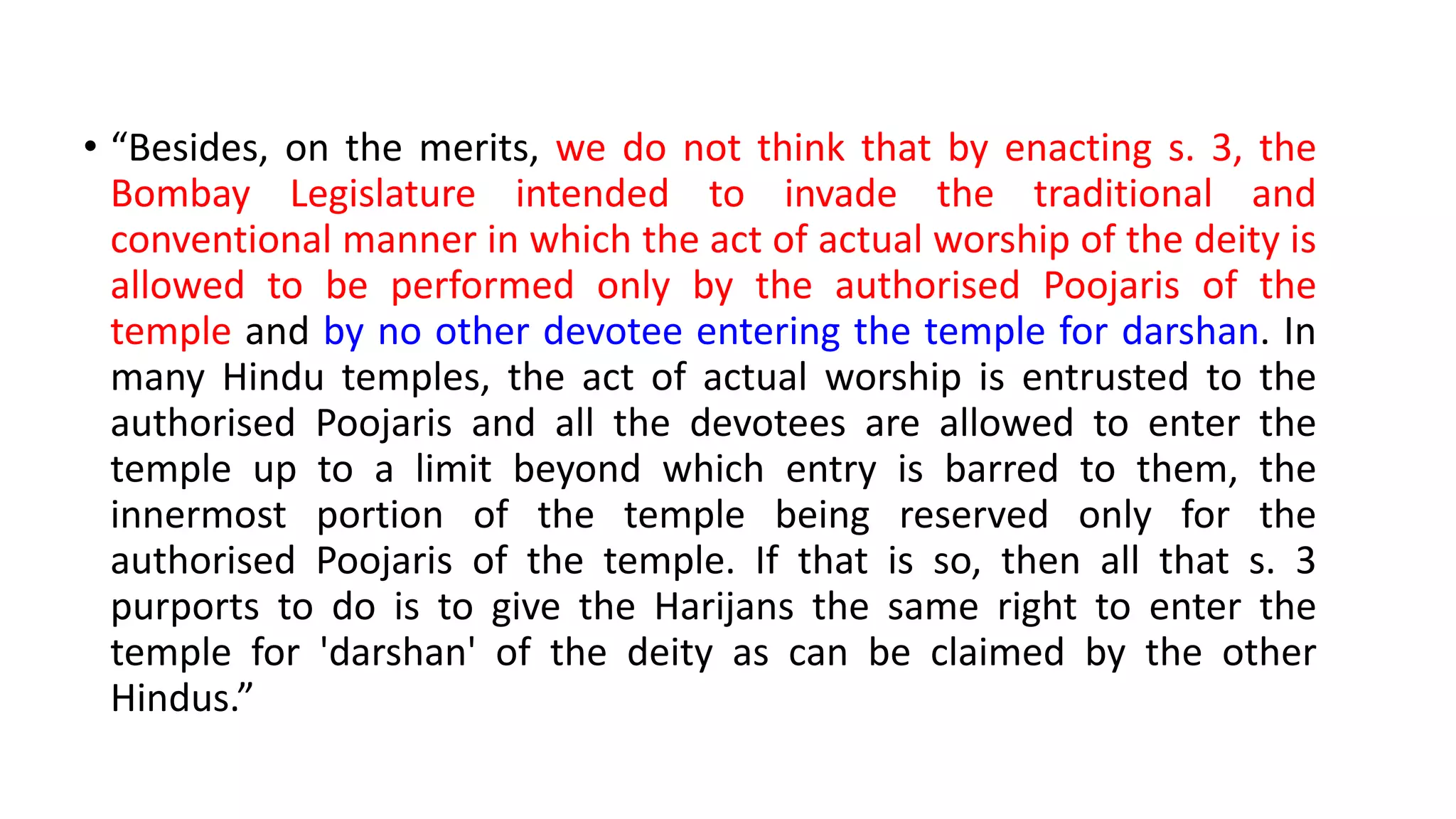 • “Besides, on the merits, we do not think that by enacting s. 3, the
Bombay Legislature intended to invade the traditional and
conventional manner in which the act of actual worship of the deity is
allowed to be performed only by the authorised Poojaris of the
temple and by no other devotee entering the temple for darshan. In
many Hindu temples, the act of actual worship is entrusted to the
authorised Poojaris and all the devotees are allowed to enter the
temple up to a limit beyond which entry is barred to them, the
innermost portion of the temple being reserved only for the
authorised Poojaris of the temple. If that is so, then all that s. 3
purports to do is to give the Harijans the same right to enter the
temple for 'darshan' of the deity as can be claimed by the other
Hindus.”
 
