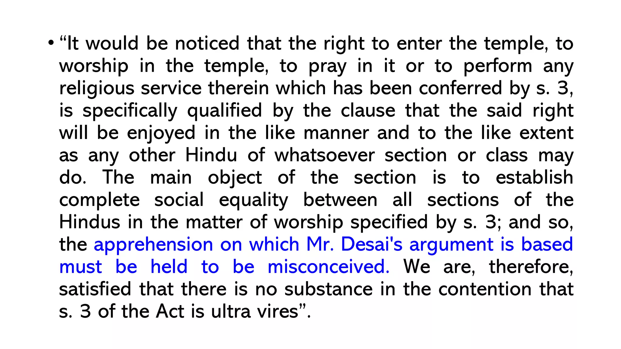 • “It would be noticed that the right to enter the temple, to
worship in the temple, to pray in it or to perform any
religious service therein which has been conferred by s. 3,
is specifically qualified by the clause that the said right
will be enjoyed in the like manner and to the like extent
as any other Hindu of whatsoever section or class may
do. The main object of the section is to establish
complete social equality between all sections of the
Hindus in the matter of worship specified by s. 3; and so,
the apprehension on which Mr. Desai's argument is based
must be held to be misconceived. We are, therefore,
satisfied that there is no substance in the contention that
s. 3 of the Act is ultra vires”.
 