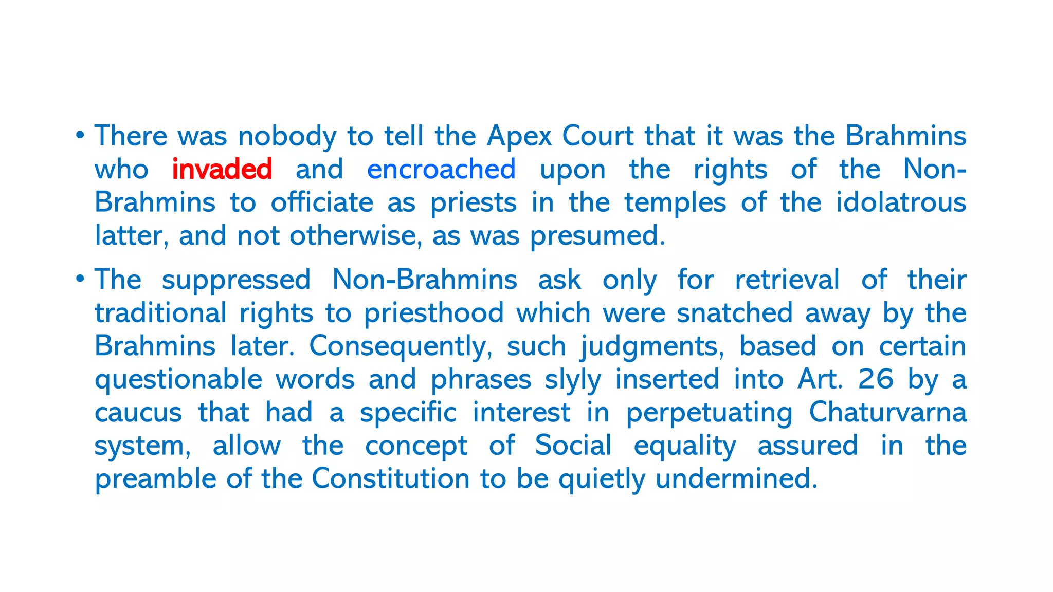 • There was nobody to tell the Apex Court that it was the Brahmins
who invaded and encroached upon the rights of the Non-
Brahmins to officiate as priests in the temples of the idolatrous
latter, and not otherwise, as was presumed.
• The suppressed Non-Brahmins ask only for retrieval of their
traditional rights to priesthood which were snatched away by the
Brahmins later. Consequently, such judgments, based on certain
questionable words and phrases slyly inserted into Art. 26 by a
caucus that had a specific interest in perpetuating Chaturvarna
system, allow the concept of Social equality assured in the
preamble of the Constitution to be quietly undermined.
 
