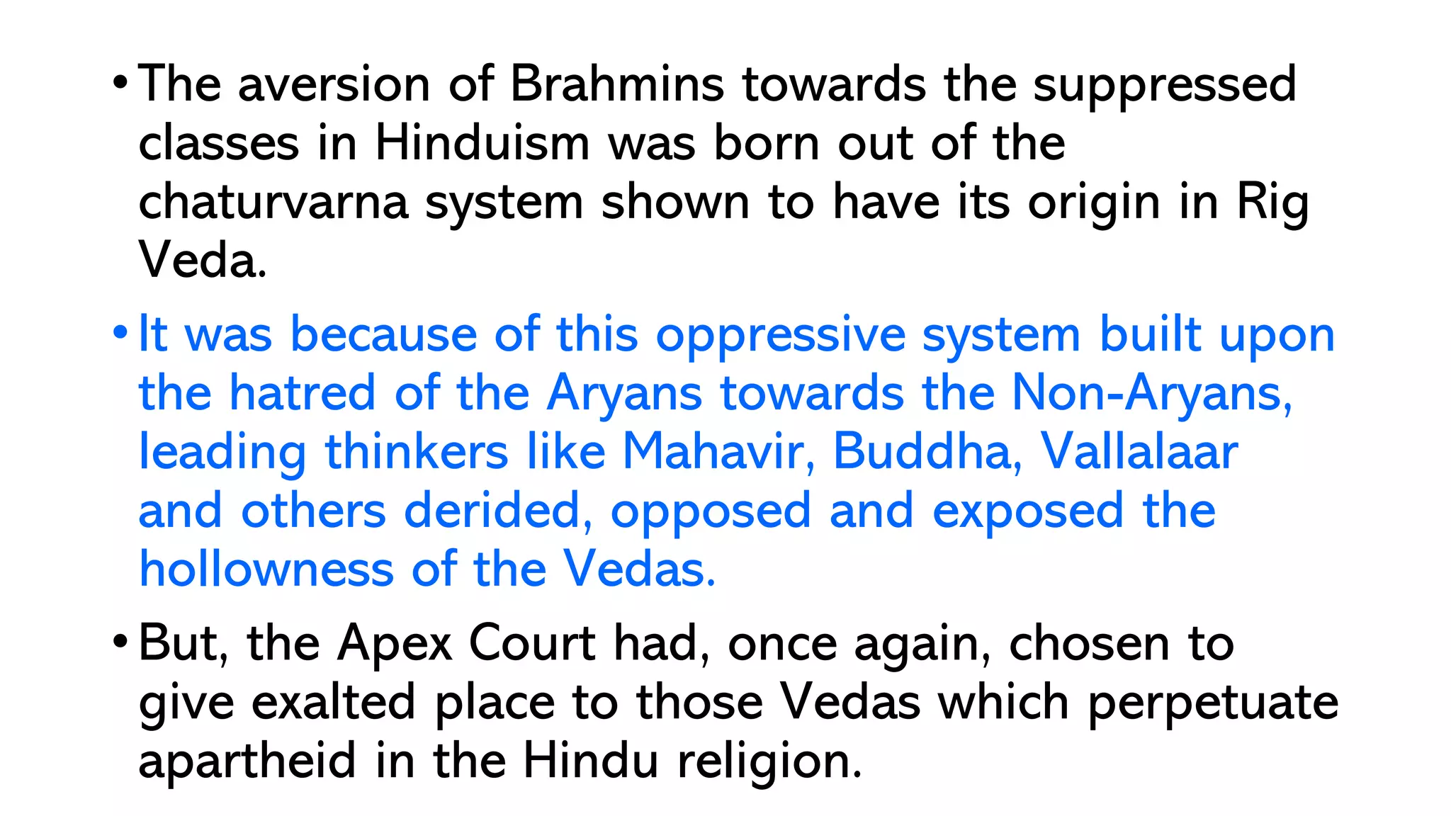 • The aversion of Brahmins towards the suppressed
classes in Hinduism was born out of the
chaturvarna system shown to have its origin in Rig
Veda.
• It was because of this oppressive system built upon
the hatred of the Aryans towards the Non-Aryans,
leading thinkers like Mahavir, Buddha, Vallalaar
and others derided, opposed and exposed the
hollowness of the Vedas.
• But, the Apex Court had, once again, chosen to
give exalted place to those Vedas which perpetuate
apartheid in the Hindu religion.
 