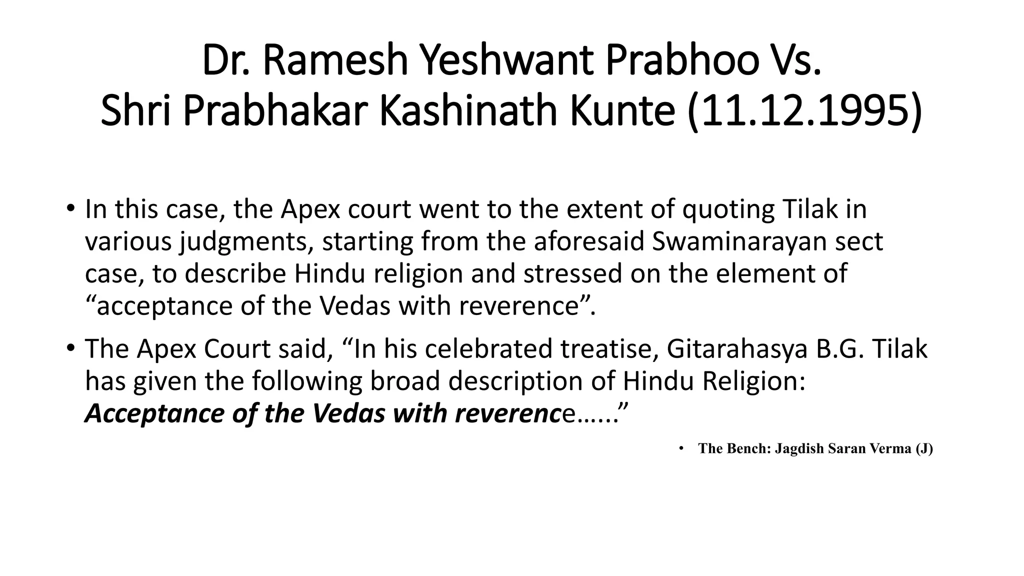 Dr. Ramesh Yeshwant Prabhoo Vs.
Shri Prabhakar Kashinath Kunte (11.12.1995)
• In this case, the Apex court went to the extent of quoting Tilak in
various judgments, starting from the aforesaid Swaminarayan sect
case, to describe Hindu religion and stressed on the element of
“acceptance of the Vedas with reverence”.
• The Apex Court said, “In his celebrated treatise, Gitarahasya B.G. Tilak
has given the following broad description of Hindu Religion:
Acceptance of the Vedas with reverence…...”
• The Bench: Jagdish Saran Verma (J)
 