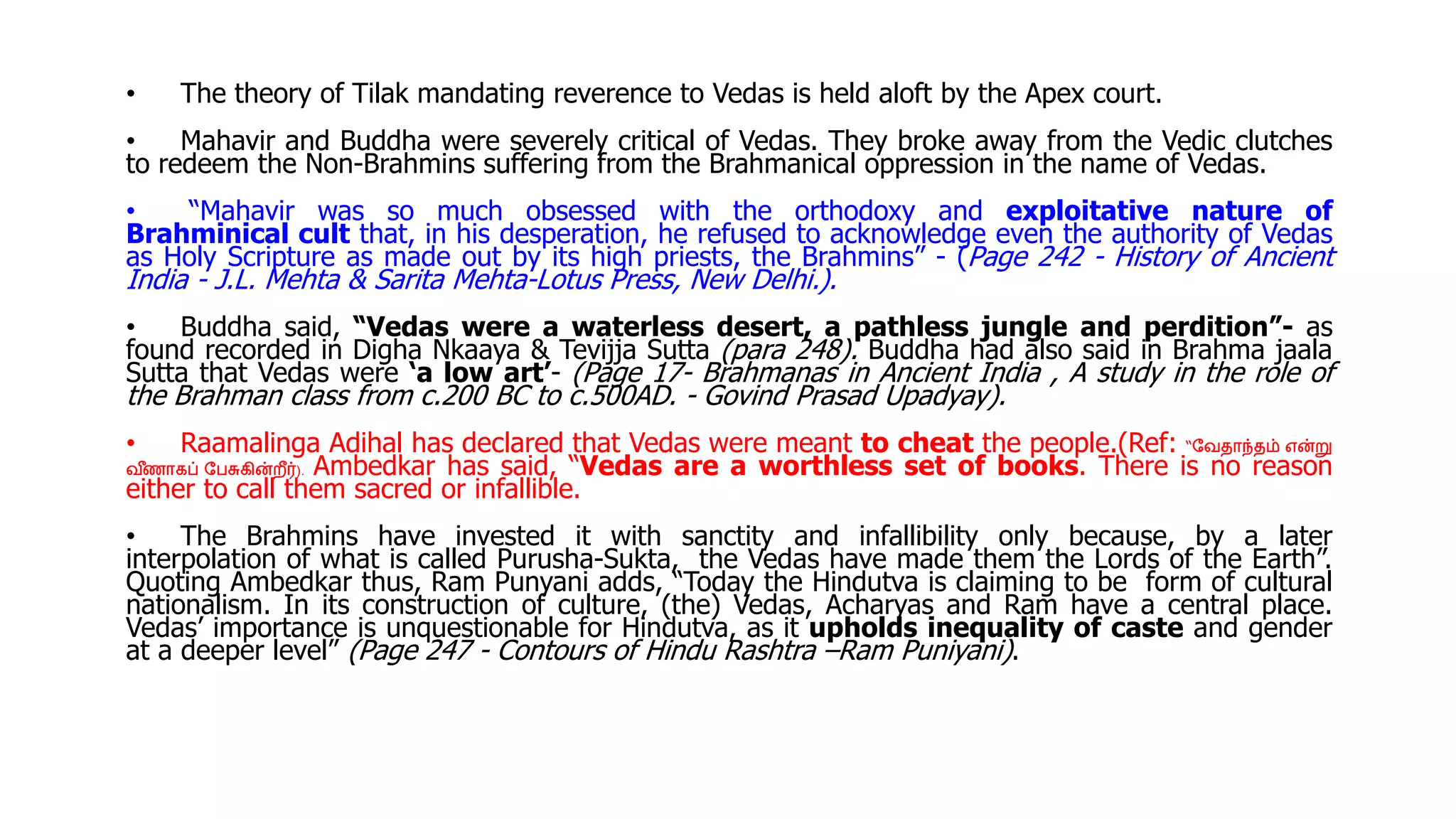 • The theory of Tilak mandating reverence to Vedas is held aloft by the Apex court.
• Mahavir and Buddha were severely critical of Vedas. They broke away from the Vedic clutches
to redeem the Non-Brahmins suffering from the Brahmanical oppression in the name of Vedas.
• “Mahavir was so much obsessed with the orthodoxy and exploitative nature of
Brahminical cult that, in his desperation, he refused to acknowledge even the authority of Vedas
as Holy Scripture as made out by its high priests, the Brahmins” - (Page 242 - History of Ancient
India - J.L. Mehta & Sarita Mehta-Lotus Press, New Delhi.).
• Buddha said, “Vedas were a waterless desert, a pathless jungle and perdition”- as
found recorded in Digha Nkaaya & Tevijja Sutta (para 248). Buddha had also said in Brahma jaala
Sutta that Vedas were ‘a low art’- (Page 17- Brahmanas in Ancient India , A study in the role of
the Brahman class from c.200 BC to c.500AD. - Govind Prasad Upadyay).
• Raamalinga Adihal has declared that Vedas were meant to cheat the people.(Ref: “வேதாந்தம் என்று
ே ீ
ணாகப் வேசுகின்றீர்). Ambedkar has said, “Vedas are a worthless set of books. There is no reason
either to call them sacred or infallible.
• The Brahmins have invested it with sanctity and infallibility only because, by a later
interpolation of what is called Purusha-Sukta, the Vedas have made them the Lords of the Earth”.
Quoting Ambedkar thus, Ram Punyani adds, “Today the Hindutva is claiming to be form of cultural
nationalism. In its construction of culture, (the) Vedas, Acharyas and Ram have a central place.
Vedas’ importance is unquestionable for Hindutva, as it upholds inequality of caste and gender
at a deeper level” (Page 247 - Contours of Hindu Rashtra –Ram Puniyani).
 