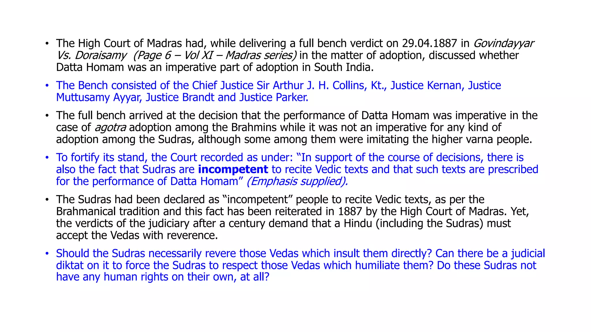 • The High Court of Madras had, while delivering a full bench verdict on 29.04.1887 in Govindayyar
Vs. Doraisamy (Page 6 – Vol XI – Madras series) in the matter of adoption, discussed whether
Datta Homam was an imperative part of adoption in South India.
• The Bench consisted of the Chief Justice Sir Arthur J. H. Collins, Kt., Justice Kernan, Justice
Muttusamy Ayyar, Justice Brandt and Justice Parker.
• The full bench arrived at the decision that the performance of Datta Homam was imperative in the
case of agotra adoption among the Brahmins while it was not an imperative for any kind of
adoption among the Sudras, although some among them were imitating the higher varna people.
• To fortify its stand, the Court recorded as under: “In support of the course of decisions, there is
also the fact that Sudras are incompetent to recite Vedic texts and that such texts are prescribed
for the performance of Datta Homam” (Emphasis supplied).
• The Sudras had been declared as “incompetent” people to recite Vedic texts, as per the
Brahmanical tradition and this fact has been reiterated in 1887 by the High Court of Madras. Yet,
the verdicts of the judiciary after a century demand that a Hindu (including the Sudras) must
accept the Vedas with reverence.
• Should the Sudras necessarily revere those Vedas which insult them directly? Can there be a judicial
diktat on it to force the Sudras to respect those Vedas which humiliate them? Do these Sudras not
have any human rights on their own, at all?
 