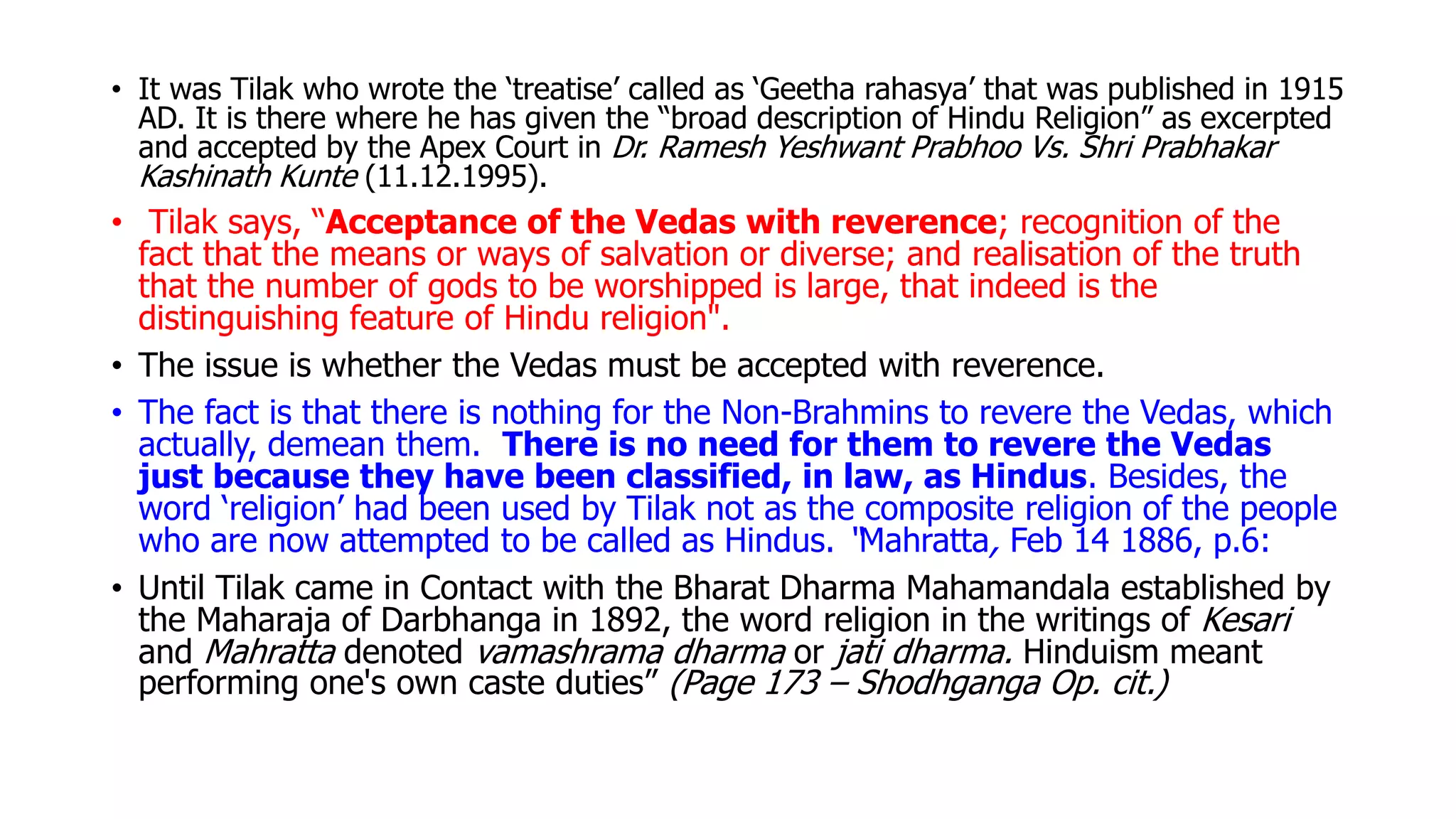 • It was Tilak who wrote the ‘treatise’ called as ‘Geetha rahasya’ that was published in 1915
AD. It is there where he has given the “broad description of Hindu Religion” as excerpted
and accepted by the Apex Court in Dr. Ramesh Yeshwant Prabhoo Vs. Shri Prabhakar
Kashinath Kunte (11.12.1995).
• Tilak says, “Acceptance of the Vedas with reverence; recognition of the
fact that the means or ways of salvation or diverse; and realisation of the truth
that the number of gods to be worshipped is large, that indeed is the
distinguishing feature of Hindu religion".
• The issue is whether the Vedas must be accepted with reverence.
• The fact is that there is nothing for the Non-Brahmins to revere the Vedas, which
actually, demean them. There is no need for them to revere the Vedas
just because they have been classified, in law, as Hindus. Besides, the
word ‘religion’ had been used by Tilak not as the composite religion of the people
who are now attempted to be called as Hindus. “Mahratta, Feb 14 1886, p.6:
• Until Tilak came in Contact with the Bharat Dharma Mahamandala established by
the Maharaja of Darbhanga in 1892, the word religion in the writings of Kesari
and Mahratta denoted vamashrama dharma or jati dharma. Hinduism meant
performing one's own caste duties” (Page 173 – Shodhganga Op. cit.)
 