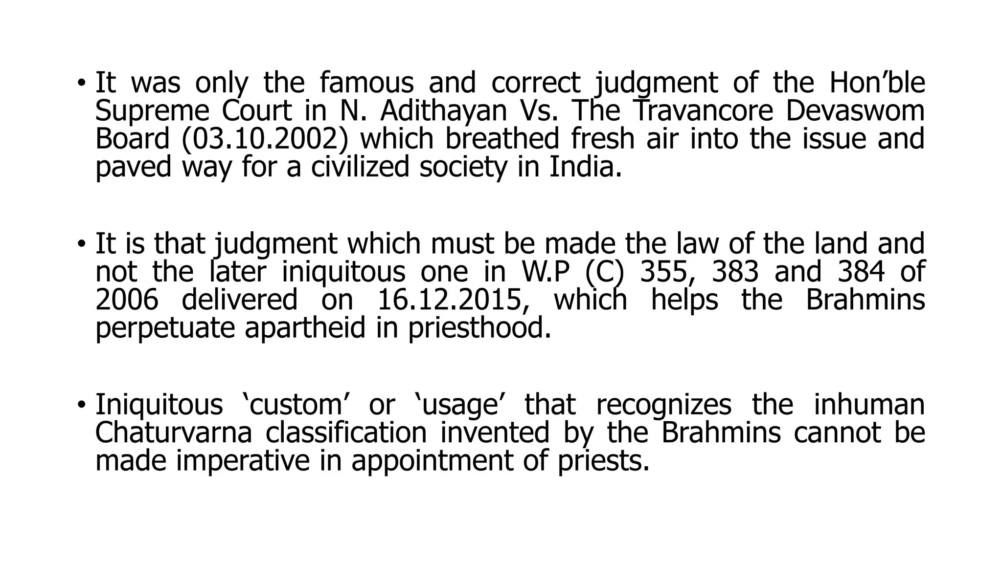 • It was only the famous and correct judgment of the Hon’ble
Supreme Court in N. Adithayan Vs. The Travancore Devaswom
Board (03.10.2002) which breathed fresh air into the issue and
paved way for a civilized society in India.
• It is that judgment which must be made the law of the land and
not the later iniquitous one in W.P (C) 355, 383 and 384 of
2006 delivered on 16.12.2015, which helps the Brahmins
perpetuate apartheid in priesthood.
• Iniquitous ‘custom’ or ‘usage’ that recognizes the inhuman
Chaturvarna classification invented by the Brahmins cannot be
made imperative in appointment of priests.
 